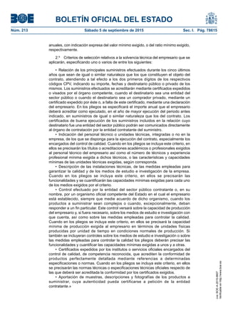 BOLETÍN OFICIAL DEL ESTADO
Núm. 213	 Sábado 5 de septiembre de 2015	 Sec. I. Pág. 78615
anuales, con indicación expresa del valor mínimo exigido, o del ratio mínimo exigido,
respectivamente.
2.º  Criterios de selección relativos a la solvencia técnica del empresario que se
aplicarán, especificando uno o varios de entre los siguientes:
•  Relación de los principales suministros efectuados durante los cinco últimos
años que sean de igual o similar naturaleza que los que constituyen el objeto del
contrato, atendiendo a tal efecto a los dos primeros dígitos de los respectivos
códigos CPV, indicando su importe, fechas y destinatario público o privado de los
mismos. Los suministros efectuados se acreditarán mediante certificados expedidos
o visados por el órgano competente, cuando el destinatario sea una entidad del
sector público o cuando el destinatario sea un comprador privado, mediante un
certificado expedido por éste o, a falta de este certificado, mediante una declaración
del empresario. En los pliegos se especificará el importe anual que el empresario
deberá acreditar como ejecutado, en el año de mayor ejecución del periodo antes
indicado, en suministros de igual o similar naturaleza que los del contrato. Los
certificados de buena ejecución de los suministros incluidos en la relación cuyo
destinatario fue una entidad del sector público podrán ser comunicados directamente
al órgano de contratación por la entidad contratante del suministro.
•  Indicación del personal técnico o unidades técnicas, integradas o no en la
empresa, de los que se disponga para la ejecución del contrato, especialmente los
encargados del control de calidad. Cuando en los pliegos se incluya este criterio, en
ellos se precisarán los títulos o acreditaciones académicos o profesionales exigidos
al personal técnico del empresario así como el número de técnicos y experiencia
profesional mínima exigida a dichos técnicos, o las características y capacidades
mínimas de las unidades técnicas exigidas, según corresponda.
•  Descripción de las instalaciones técnicas, de las medidas empleadas para
garantizar la calidad y de los medios de estudio e investigación de la empresa.
Cuando en los pliegos se incluya este criterio, en ellos se precisarán las
funcionalidades y se cuantificarán las capacidades mínimas exigidas para cada uno
de los medios exigidos por el criterio.
•  Control efectuado por la entidad del sector público contratante o, en su
nombre, por un organismo oficial competente del Estado en el cual el empresario
está establecido, siempre que medie acuerdo de dicho organismo, cuando los
productos a suministrar sean complejos o cuando, excepcionalmente, deban
responder a un fin particular. Este control versará sobre la capacidad de producción
del empresario y, si fuera necesario, sobre los medios de estudio e investigación con
que cuenta, así como sobre las medidas empleadas para controlar la calidad.
Cuando en los pliegos se incluya este criterio, en ellos se precisará la capacidad
mínima de producción exigida al empresario en términos de unidades físicas
producidas por unidad de tiempo en condiciones normales de producción. Si
también se incluyeran controles sobre los medios de estudio e investigación o sobre
las medidas empleadas para controlar la calidad los pliegos deberán precisar las
funcionalidades y cuantificar las capacidades mínimas exigidas a unos y a otras.
•  Certificados expedidos por los institutos o servicios oficiales encargados del
control de calidad, de competencia reconocida, que acrediten la conformidad de
productos perfectamente detallada mediante referencias a determinadas
especificaciones o normas. Cuando en los pliegos se incluya este criterio, en ellos
se precisarán las normas técnicas o especificaciones técnicas oficiales respecto de
las que deberá ser acreditada la conformidad por los certificados exigidos.
•  Aportación de muestras, descripciones y fotografías de los productos a
suministrar, cuya autenticidad pueda certificarse a petición de la entidad
contratante.»
cve:BOE-A-2015-9607
Verificableenhttp://www.boe.es
 