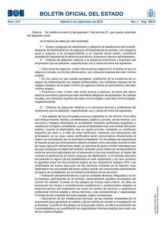 BOLETÍN OFICIAL DEL ESTADO
Núm. 213	 Sábado 5 de septiembre de 2015	 Sec. I. Pág. 78616
Catorce.  Se modifica la letra b) del apartado 7 del artículo 67, que queda redactado
del siguiente modo:
«b) Criterios de selección del contratista.
1.º  Grupo o subgrupo de clasificación y categoría de clasificación del contrato.
Disponer de clasificación en el subgrupo correspondiente al contrato, con categoría
igual o superior a la correspondiente a su importe anual medio, constituirá
acreditación bastante de la solvencia económica, financiera y técnica del empresario.
2.º  Criterios de selección relativos a la solvencia económica y financiera del
empresario que se aplicarán, especificando uno o varios de entre los siguientes:
•  Cifra anual de negocios, o bien cifra anual de negocios en el ámbito al que se
refiera el contrato, en los tres últimos años, con indicación expresa del valor mínimo
exigido.
•  En los casos en que resulte apropiado, justificante de la existencia de un
seguro de indemnización por riesgos profesionales, con indicación expresa de los
riesgos cubiertos, de su plazo mínimo de vigencia o fecha de vencimiento y del valor
mínimo exigido.
•  Patrimonio neto, o bien ratio entre activos y pasivos, al cierre del último
ejercicio económico para el que esté vencida la obligación de aprobación de cuentas
anuales, con indicación expresa del valor mínimo exigido o del ratio mínimo exigido,
respectivamente.
3.º  Criterios de selección relativos a la solvencia técnica o profesional del
empresario que se aplicarán, especificando uno o varios de entre los siguientes:
•  Una relación de los principales servicios realizados en los últimos cinco años
que incluya importe, fechas y el destinatario, público o privado, de los mismos. Los
servicios o trabajos efectuados se acreditarán mediante certificados expedidos o
visados por el órgano competente, cuando el destinatario sea una entidad del sector
público; cuando el destinatario sea un sujeto privado, mediante un certificado
expedido por éste o, a falta de este certificado, mediante una declaración del
empresario; en su caso, estos certificados serán comunicados directamente al
órgano de contratación por la autoridad competente. En los pliegos se especificará
el importe anual que el empresario deberá acreditar como ejecutado durante el año
de mayor ejecución del periodo citado, en servicios de igual o similar naturaleza que
los que constituyen el objeto del contrato, tomando como criterio de correspondencia
entre los servicios ejecutados por el empresario y los que constituyen el objeto del
contrato la pertenencia al mismo subgrupo de clasificación, si el contrato estuviera
encuadrado en alguno de los establecidos en este reglamento, y en caso contrario
la igualdad entre los dos primeros dígitos de los respectivos códigos CPV. Los
certificados de buena ejecución de los servicios incluidos en la relación cuyo
destinatario fue una entidad del sector público podrán ser comunicados directamente
al órgano de contratación por la entidad contratante de los servicios.
•  Indicación del personal técnico o de las unidades técnicas, integradas o no en
la empresa, participantes en el contrato, especialmente aquéllos encargados del
control de calidad. Cuando en los pliegos se incluya este criterio, en ellos se
precisarán los títulos o acreditaciones académicos o profesionales exigidos al
personal técnico del empresario así como el número de técnicos y experiencia
profesional mínima exigida a dichos técnicos, o las características y capacidades
mínimas de las unidades técnicas exigidas, según corresponda.
•  Descripción de las instalaciones técnicas, de las medidas empleadas por el
empresario para garantizar la calidad y de los medios de estudio e investigación de
la empresa. Cuando en los pliegos se incluya este criterio, en ellos se precisarán las
funcionalidades y se cuantificarán las capacidades mínimas exigidas para cada uno
de los medios exigidos.
cve:BOE-A-2015-9607
Verificableenhttp://www.boe.es
 