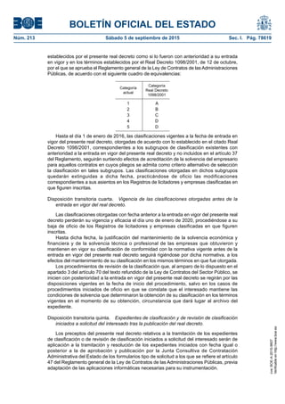 BOLETÍN OFICIAL DEL ESTADO
Núm. 213	 Sábado 5 de septiembre de 2015	 Sec. I. Pág. 78619
establecidos por el presente real decreto como si lo fueron con anterioridad a su entrada
en vigor y en los términos establecidos por el Real Decreto 1098/2001, de 12 de octubre,
por el que se aprueba el Reglamento general de la Ley de Contratos de las Administraciones
Públicas, de acuerdo con el siguiente cuadro de equivalencias:
Categoría
actual
Categoría
Real Decreto
1098/2001
1 A
2 B
3 C
4 D
5 D
Hasta el día 1 de enero de 2016, las clasificaciones vigentes a la fecha de entrada en
vigor del presente real decreto, otorgadas de acuerdo con lo establecido en el citado Real
Decreto 1098/2001, correspondientes a los subgrupos de clasificación existentes con
anterioridad a la entrada en vigor del presente real decreto y no incluidos en el artículo 37
del Reglamento, seguirán surtiendo efectos de acreditación de la solvencia del empresario
para aquellos contratos en cuyos pliegos se admita como criterio alternativo de selección
la clasificación en tales subgrupos. Las clasificaciones otorgadas en dichos subgrupos
quedarán extinguidas a dicha fecha, practicándose de oficio las modificaciones
correspondientes a sus asientos en los Registros de licitadores y empresas clasificadas en
que figuren inscritas.
Disposición transitoria cuarta.  Vigencia de las clasificaciones otorgadas antes de la
entrada en vigor del real decreto.
Las clasificaciones otorgadas con fecha anterior a la entrada en vigor del presente real
decreto perderán su vigencia y eficacia el día uno de enero de 2020, procediéndose a su
baja de oficio de los Registros de licitadores y empresas clasificadas en que figuren
inscritas.
Hasta dicha fecha, la justificación del mantenimiento de la solvencia económica y
financiera y de la solvencia técnica o profesional de las empresas que obtuvieron y
mantienen en vigor su clasificación de conformidad con la normativa vigente antes de la
entrada en vigor del presente real decreto seguirá rigiéndose por dicha normativa, a los
efectos del mantenimiento de su clasificación en los mismos términos en que fue otorgada.
Los procedimientos de revisión de la clasificación que, al amparo de lo dispuesto en el
apartado 3 del artículo 70 del texto refundido de la Ley de Contratos del Sector Público, se
inicien con posterioridad a la entrada en vigor del presente real decreto se regirán por las
disposiciones vigentes en la fecha de inicio del procedimiento, salvo en los casos de
procedimientos iniciados de oficio en que se constate que el interesado mantiene las
condiciones de solvencia que determinaron la obtención de su clasificación en los términos
vigentes en el momento de su obtención, circunstancia que dará lugar al archivo del
expediente.
Disposición transitoria quinta.  Expedientes de clasificación y de revisión de clasificación
iniciados a solicitud del interesado tras la publicación del real decreto.
Los preceptos del presente real decreto relativos a la tramitación de los expedientes
de clasificación o de revisión de clasificación iniciados a solicitud del interesado serán de
aplicación a la tramitación y resolución de los expedientes iniciados con fecha igual o
posterior a la de aprobación y publicación por la Junta Consultiva de Contratación
Administrativa del Estado de los formularios tipo de solicitud a los que se refiere el artículo
47 del Reglamento general de la Ley de Contratos de las Administraciones Públicas, previa
adaptación de las aplicaciones informáticas necesarias para su instrumentación.
cve:BOE-A-2015-9607
Verificableenhttp://www.boe.es
 