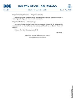 BOLETÍN OFICIAL DEL ESTADO
Núm. 213	 Sábado 5 de septiembre de 2015	 Sec. I. Pág. 78620
Disposición derogatoria única.  Derogación normativa.
Quedan derogadas todas las normas de igual o inferior rango en cuanto contradigan o
se opongan a lo dispuesto en el presente real decreto.
Disposición final única.  Entrada en vigor.
Sin perjuicio de lo establecido en sus disposiciones transitorias, el presente real
decreto entrará en vigor a los dos meses de su publicación en el «Boletín Oficial del
Estado».
Dado en Madrid, el 28 de agosto de 2015.
FELIPE R.
El Ministro de Hacienda y Administraciones Públicas,
CRISTÓBAL MONTORO ROMERO
cve:BOE-A-2015-9607
Verificableenhttp://www.boe.es
 
