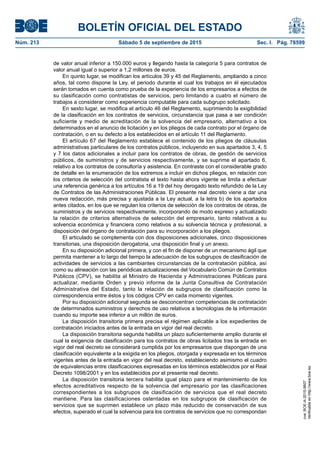 BOLETÍN OFICIAL DEL ESTADO
Núm. 213	 Sábado 5 de septiembre de 2015	 Sec. I. Pág. 78599
de valor anual inferior a 150.000 euros y llegando hasta la categoría 5 para contratos de
valor anual igual o superior a 1,2 millones de euros.
En quinto lugar, se modifican los artículos 39 y 45 del Reglamento, ampliando a cinco
años, tal como dispone la Ley, el periodo durante el cual los trabajos en él ejecutados
serán tomados en cuenta como prueba de la experiencia de los empresarios a efectos de
su clasificación como contratistas de servicios, pero limitando a cuatro el número de
trabajos a considerar como experiencia computable para cada subgrupo solicitado.
En sexto lugar, se modifica el artículo 46 del Reglamento, suprimiendo la exigibilidad
de la clasificación en los contratos de servicios, circunstancia que pasa a ser condición
suficiente y medio de acreditación de la solvencia del empresario, alternativo a los
determinados en el anuncio de licitación y en los pliegos de cada contrato por el órgano de
contratación, o en su defecto a los establecidos en el artículo 11 del Reglamento.
El artículo 67 del Reglamento establece el contenido de los pliegos de cláusulas
administrativas particulares de los contratos públicos, incluyendo en sus apartados 3, 4, 5
y 7 los datos adicionales a incluir para los contratos de obras, de gestión de servicios
públicos, de suministros y de servicios respectivamente, y se suprime el apartado 6,
relativo a los contratos de consultoría y asistencia. En contraste con el considerable grado
de detalle en la enumeración de los extremos a incluir en dichos pliegos, en relación con
los criterios de selección del contratista el texto hasta ahora vigente se limita a efectuar
una referencia genérica a los artículos 16 a 19 del hoy derogado texto refundido de la Ley
de Contratos de las Administraciones Públicas. El presente real decreto viene a dar una
nueva redacción, más precisa y ajustada a la Ley actual, a la letra b) de los apartados
antes citados, en los que se regulan los criterios de selección de los contratos de obras, de
suministros y de servicios respectivamente, incorporando de modo expreso y actualizado
la relación de criterios alternativos de selección del empresario, tanto relativos a su
solvencia económica y financiera como relativos a su solvencia técnica y profesional, a
disposición del órgano de contratación para su incorporación a los pliegos.
El articulado se complementa con dos disposiciones adicionales, cinco disposiciones
transitorias, una disposición derogatoria, una disposición final y un anexo.
En su disposición adicional primera, y con el fin de disponer de un mecanismo ágil que
permita mantener a lo largo del tiempo la adecuación de los subgrupos de clasificación de
actividades de servicios a las cambiantes circunstancias de la contratación pública, así
como su alineación con las periódicas actualizaciones del Vocabulario Común de Contratos
Públicos (CPV), se habilita al Ministro de Hacienda y Administraciones Públicas para
actualizar, mediante Orden y previo informe de la Junta Consultiva de Contratación
Administrativa del Estado, tanto la relación de subgrupos de clasificación como la
correspondencia entre éstos y los códigos CPV en cada momento vigentes.
Por su disposición adicional segunda se desconcentran competencias de contratación
de determinados suministros y derechos de uso relativos a tecnologías de la información
cuando su importe sea inferior a un millón de euros.
La disposición transitoria primera precisa el régimen aplicable a los expedientes de
contratación iniciados antes de la entrada en vigor del real decreto.
La disposición transitoria segunda habilita un plazo suficientemente amplio durante el
cual la exigencia de clasificación para los contratos de obras licitados tras la entrada en
vigor del real decreto se considerará cumplida por los empresarios que dispongan de una
clasificación equivalente a la exigida en los pliegos, otorgada y expresada en los términos
vigentes antes de la entrada en vigor del real decreto, estableciendo asimismo el cuadro
de equivalencias entre clasificaciones expresadas en los términos establecidos por el Real
Decreto 1098/2001 y en los establecidos por el presente real decreto.
La disposición transitoria tercera habilita igual plazo para el mantenimiento de los
efectos acreditativos respecto de la solvencia del empresario por las clasificaciones
correspondientes a los subgrupos de clasificación de servicios que el real decreto
mantiene. Para las clasificaciones ostentadas en los subgrupos de clasificación de
servicios que se suprimen establece un plazo más reducido de conservación de sus
efectos, superado el cual la solvencia para los contratos de servicios que no correspondan
cve:BOE-A-2015-9607
Verificableenhttp://www.boe.es
 