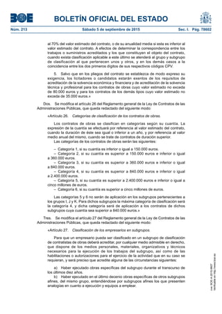 BOLETÍN OFICIAL DEL ESTADO
Núm. 213	 Sábado 5 de septiembre de 2015	 Sec. I. Pág. 78602
al 70% del valor estimado del contrato, o de su anualidad media si esta es inferior al
valor estimado del contrato. A efectos de determinar la correspondencia entre los
trabajos o suministros acreditados y los que constituyen el objeto del contrato,
cuando exista clasificación aplicable a este último se atenderá al grupo y subgrupo
de clasificación al que pertenecen unos y otros, y en los demás casos a la
coincidencia entre los dos primeros dígitos de sus respectivos códigos CPV.
5.  Salvo que en los pliegos del contrato se establezca de modo expreso su
exigencia, los licitadores o candidatos estarán exentos de los requisitos de
acreditación de la solvencia económica y financiera y de acreditación de la solvencia
técnica y profesional para los contratos de obras cuyo valor estimado no exceda
de 80.000 euros y para los contratos de los demás tipos cuyo valor estimado no
exceda de 35.000 euros.»
Dos.  Se modifica el artículo 26 del Reglamento general de la Ley de Contratos de las
Administraciones Públicas, que queda redactado del siguiente modo:
«Artículo 26.  Categorías de clasificación de los contratos de obras.
Los contratos de obras se clasifican en categorías según su cuantía. La
expresión de la cuantía se efectuará por referencia al valor estimado del contrato,
cuando la duración de éste sea igual o inferior a un año, y por referencia al valor
medio anual del mismo, cuando se trate de contratos de duración superior.
Las categorías de los contratos de obras serán las siguientes:
–  Categoría 1, si su cuantía es inferior o igual a 150.000 euros.
– Categoría 2, si su cuantía es superior a 150.000 euros e inferior o igual
a 360.000 euros.
– Categoría 3, si su cuantía es superior a 360.000 euros e inferior o igual
a 840.000 euros.
– Categoría 4, si su cuantía es superior a 840.000 euros e inferior o igual
a 2.400.000 euros.
–  Categoría 5, si su cuantía es superior a 2.400.000 euros e inferior o igual a
cinco millones de euros.
–  Categoría 6, si su cuantía es superior a cinco millones de euros.
Las categorías 5 y 6 no serán de aplicación en los subgrupos pertenecientes a
los grupos I, J y K. Para dichos subgrupos la máxima categoría de clasificación será
la categoría 4, y dicha categoría será de aplicación a los contratos de dichos
subgrupos cuya cuantía sea superior a 840.000 euros.»
Tres.  Se modifica el artículo 27 del Reglamento general de la Ley de Contratos de las
Administraciones Públicas, que queda redactado del siguiente modo:
«Artículo 27.  Clasificación de los empresarios en subgrupos.
Para que un empresario pueda ser clasificado en un subgrupo de clasificación
de contratistas de obras deberá acreditar, por cualquier medio admisible en derecho,
que dispone de los medios personales, materiales, organizativos y técnicos
necesarios para la ejecución de los trabajos del subgrupo, así como de las
habilitaciones o autorizaciones para el ejercicio de la actividad que en su caso se
requieran, y será preciso que acredite alguna de las circunstancias siguientes:
a)  Haber ejecutado obras específicas del subgrupo durante el transcurso de
los últimos diez años.
b)  Haber ejecutado en el último decenio obras específicas de otros subgrupos
afines, del mismo grupo, entendiéndose por subgrupos afines los que presenten
analogías en cuanto a ejecución y equipos a emplear.
cve:BOE-A-2015-9607
Verificableenhttp://www.boe.es
 