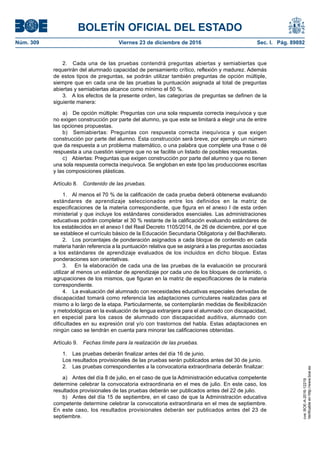 BOLETÍN OFICIAL DEL ESTADO
Núm. 309	 Viernes 23 de diciembre de 2016	 Sec. I. Pág. 89892
2.  Cada una de las pruebas contendrá preguntas abiertas y semiabiertas que
requerirán del alumnado capacidad de pensamiento crítico, reflexión y madurez. Además
de estos tipos de preguntas, se podrán utilizar también preguntas de opción múltiple,
siempre que en cada una de las pruebas la puntuación asignada al total de preguntas
abiertas y semiabiertas alcance como mínimo el 50 %.
3.  A los efectos de la presente orden, las categorías de preguntas se definen de la
siguiente manera:
a)  De opción múltiple: Preguntas con una sola respuesta correcta inequívoca y que
no exigen construcción por parte del alumno, ya que este se limitará a elegir una de entre
las opciones propuestas.
b)  Semiabiertas: Preguntas con respuesta correcta inequívoca y que exigen
construcción por parte del alumno. Esta construcción será breve, por ejemplo un número
que da respuesta a un problema matemático, o una palabra que complete una frase o dé
respuesta a una cuestión siempre que no se facilite un listado de posibles respuestas.
c)  Abiertas: Preguntas que exigen construcción por parte del alumno y que no tienen
una sola respuesta correcta inequívoca. Se engloban en este tipo las producciones escritas
y las composiciones plásticas.
Artículo 8.  Contenido de las pruebas.
1.  Al menos el 70 % de la calificación de cada prueba deberá obtenerse evaluando
estándares de aprendizaje seleccionados entre los definidos en la matriz de
especificaciones de la materia correspondiente, que figura en el anexo I de esta orden
ministerial y que incluye los estándares considerados esenciales. Las administraciones
educativas podrán completar el 30 % restante de la calificación evaluando estándares de
los establecidos en el anexo I del Real Decreto 1105/2014, de 26 de diciembre, por el que
se establece el currículo básico de la Educación Secundaria Obligatoria y del Bachillerato.
2.  Los porcentajes de ponderación asignados a cada bloque de contenido en cada
materia harán referencia a la puntuación relativa que se asignará a las preguntas asociadas
a los estándares de aprendizaje evaluados de los incluidos en dicho bloque. Estas
ponderaciones son orientativas.
3.  En la elaboración de cada una de las pruebas de la evaluación se procurará
utilizar al menos un estándar de aprendizaje por cada uno de los bloques de contenido, o
agrupaciones de los mismos, que figuran en la matriz de especificaciones de la materia
correspondiente.
4.  La evaluación del alumnado con necesidades educativas especiales derivadas de
discapacidad tomará como referencia las adaptaciones curriculares realizadas para el
mismo a lo largo de la etapa. Particularmente, se contemplarán medidas de flexibilización
y metodológicas en la evaluación de lengua extranjera para el alumnado con discapacidad,
en especial para los casos de alumnado con discapacidad auditiva, alumnado con
dificultades en su expresión oral y/o con trastornos del habla. Estas adaptaciones en
ningún caso se tendrán en cuenta para minorar las calificaciones obtenidas.
Artículo 9.  Fechas límite para la realización de las pruebas.
1.  Las pruebas deberán finalizar antes del día 16 de junio.
Los resultados provisionales de las pruebas serán publicados antes del 30 de junio.
2.  Las pruebas correspondientes a la convocatoria extraordinaria deberán finalizar:
a)  Antes del día 8 de julio, en el caso de que la Administración educativa competente
determine celebrar la convocatoria extraordinaria en el mes de julio. En este caso, los
resultados provisionales de las pruebas deberán ser publicados antes del 22 de julio.
b)  Antes del día 15 de septiembre, en el caso de que la Administración educativa
competente determine celebrar la convocatoria extraordinaria en el mes de septiembre.
En este caso, los resultados provisionales deberán ser publicados antes del 23 de
septiembre.
cve:BOE-A-2016-12219
Verificableenhttp://www.boe.es
 