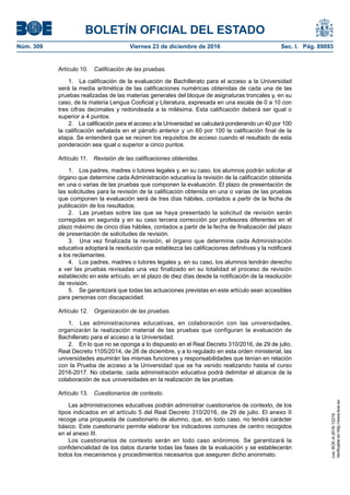 BOLETÍN OFICIAL DEL ESTADO
Núm. 309	 Viernes 23 de diciembre de 2016	 Sec. I. Pág. 89893
Artículo 10.  Calificación de las pruebas.
1.  La calificación de la evaluación de Bachillerato para el acceso a la Universidad
será la media aritmética de las calificaciones numéricas obtenidas de cada una de las
pruebas realizadas de las materias generales del bloque de asignaturas troncales y, en su
caso, de la materia Lengua Cooficial y Literatura, expresada en una escala de 0 a 10 con
tres cifras decimales y redondeada a la milésima. Esta calificación deberá ser igual o
superior a 4 puntos.
2.  La calificación para el acceso a la Universidad se calculará ponderando un 40 por 100
la calificación señalada en el párrafo anterior y un 60 por 100 la calificación final de la
etapa. Se entenderá que se reúnen los requisitos de acceso cuando el resultado de esta
ponderación sea igual o superior a cinco puntos.
Artículo 11.  Revisión de las calificaciones obtenidas.
1.  Los padres, madres o tutores legales y, en su caso, los alumnos podrán solicitar al
órgano que determine cada Administración educativa la revisión de la calificación obtenida
en una o varias de las pruebas que componen la evaluación. El plazo de presentación de
las solicitudes para la revisión de la calificación obtenida en una o varias de las pruebas
que componen la evaluación será de tres días hábiles, contados a partir de la fecha de
publicación de los resultados.
2.  Las pruebas sobre las que se haya presentado la solicitud de revisión serán
corregidas en segunda y en su caso tercera corrección por profesores diferentes en el
plazo máximo de cinco días hábiles, contados a partir de la fecha de finalización del plazo
de presentación de solicitudes de revisión.
3.  Una vez finalizada la revisión, el órgano que determine cada Administración
educativa adoptará la resolución que establezca las calificaciones definitivas y la notificará
a los reclamantes.
4.  Los padres, madres o tutores legales y, en su caso, los alumnos tendrán derecho
a ver las pruebas revisadas una vez finalizado en su totalidad el proceso de revisión
establecido en este artículo, en el plazo de diez días desde la notificación de la resolución
de revisión.
5.  Se garantizará que todas las actuaciones previstas en este artículo sean accesibles
para personas con discapacidad.
Artículo 12.  Organización de las pruebas.
1.  Las administraciones educativas, en colaboración con las universidades,
organizarán la realización material de las pruebas que configuran la evaluación de
Bachillerato para el acceso a la Universidad.
2.  En lo que no se oponga a lo dispuesto en el Real Decreto 310/2016, de 29 de julio,
Real Decreto 1105/2014, de 26 de diciembre, y a lo regulado en esta orden ministerial, las
universidades asumirán las mismas funciones y responsabilidades que tenían en relación
con la Prueba de acceso a la Universidad que se ha venido realizando hasta el curso
2016-2017. No obstante, cada administración educativa podrá delimitar el alcance de la
colaboración de sus universidades en la realización de las pruebas.
Artículo 13.  Cuestionarios de contexto.
Las administraciones educativas podrán administrar cuestionarios de contexto, de los
tipos indicados en el artículo 5 del Real Decreto 310/2016, de 29 de julio. El anexo II
recoge una propuesta de cuestionario de alumno, que, en todo caso, no tendrá carácter
básico. Este cuestionario permite elaborar los indicadores comunes de centro recogidos
en el anexo III.
Los cuestionarios de contexto serán en todo caso anónimos. Se garantizará la
confidencialidad de los datos durante todas las fases de la evaluación y se establecerán
todos los mecanismos y procedimientos necesarios que aseguren dicho anonimato.
cve:BOE-A-2016-12219
Verificableenhttp://www.boe.es
 