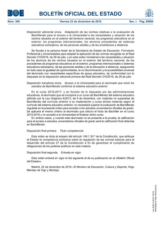 BOLETÍN OFICIAL DEL ESTADO
Núm. 309	 Viernes 23 de diciembre de 2016	 Sec. I. Pág. 89894
Disposición adicional única.  Adaptación de las normas relativas a la evaluación de
Bachillerato para el acceso a la Universidad a las necesidades y situación de los
centros situados en el exterior del territorio nacional, los programas educativos en el
exterior, los programas internacionales, los alumnos procedentes de sistemas
educativos extranjeros, de las personas adultas y de las enseñanzas a distancia.
Se faculta a la persona titular de la Secretaría de Estado de Educación, Formación
Profesional y Universidades para adaptar la aplicación de las normas recogidas en el Real
Decreto 310/2016, de 29 de julio, y en esta orden ministerial a las necesidades y situación
de los alumnos de los centros situados en el exterior del territorio nacional, de los
procedentes de programas educativos en el exterior, programas internacionales o sistemas
educativos extranjeros, de las personas adultas y de la educación a distancia, asegurando
en todo caso la igualdad de oportunidades, la no discriminación y la accesibilidad universal
del alumnado con necesidades específicas de apoyo educativo, de conformidad con lo
dispuesto en la disposición adicional primera del Real Decreto 310/2016, de 29 de julio.
Disposición transitoria única.  Acceso a la Universidad para el alumnado que inició los
estudios de Bachillerato conforme al sistema educativo anterior.
En el curso 2016-2017, y en función de lo dispuesto por las administraciones
educativas, el alumnado que se incorpore a un curso de Bachillerato del sistema educativo
definido por la Ley Orgánica 8/2013, de 9 de diciembre, con materias no superadas de
Bachillerato del currículo anterior a su implantación y curse dichas materias según el
currículo del sistema educativo anterior, no necesitará superar la evaluación de Bachillerato
regulada en la presente orden para acceder a los estudios universitarios oficiales de grado.
Se aplicará el mismo criterio al alumnado que obtuvo el título de Bachiller en el curso
2015-2016 y no accedió a la Universidad al finalizar dicho curso.
En ambos casos, y cuando este alumnado no se presente a la prueba, la calificación
para el acceso a estudios universitarios oficiales de grado será la calificación final obtenida
en Bachillerato.
Disposición final primera.  Título competencial.
Esta orden se dicta al amparo del artículo 149.1.30.ª de la Constitución, que atribuye
al Estado la competencia exclusiva sobre la regulación de las normas básicas para el
desarrollo del artículo 27 de la Constitución a fin de garantizar el cumplimiento de
obligaciones de los poderes públicos en esta materia.
Disposición final segunda.  Entrada en vigor.
Esta orden entrará en vigor el día siguiente al de su publicación en el «Boletín Oficial
del Estado».
Madrid, 22 de diciembre de 2016.–El Ministro de Educación, Cultura y Deporte, Iñigo
Méndez de Vigo y Montojo.
cve:BOE-A-2016-12219
Verificableenhttp://www.boe.es
 