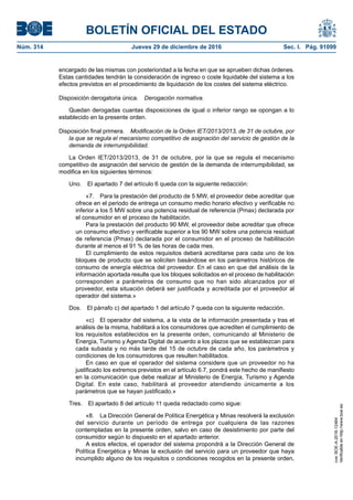 BOLETÍN OFICIAL DEL ESTADO
Núm. 314	 Jueves 29 de diciembre de 2016	 Sec. I. Pág. 91099
encargado de las mismas con posterioridad a la fecha en que se aprueben dichas órdenes.
Estas cantidades tendrán la consideración de ingreso o coste liquidable del sistema a los
efectos previstos en el procedimiento de liquidación de los costes del sistema eléctrico.
Disposición derogatoria única.  Derogación normativa.
Quedan derogadas cuantas disposiciones de igual o inferior rango se opongan a lo
establecido en la presente orden.
Disposición final primera.  Modificación de la Orden IET/2013/2013, de 31 de octubre, por
la que se regula el mecanismo competitivo de asignación del servicio de gestión de la
demanda de interrumpibilidad.
La Orden IET/2013/2013, de 31 de octubre, por la que se regula el mecanismo
competitivo de asignación del servicio de gestión de la demanda de interrumpibilidad, se
modifica en los siguientes términos:
Uno.  El apartado 7 del artículo 6 queda con la siguiente redacción:
«7.  Para la prestación del producto de 5 MW, el proveedor debe acreditar que
ofrece en el periodo de entrega un consumo medio horario efectivo y verificable no
inferior a los 5 MW sobre una potencia residual de referencia (Pmax) declarada por
el consumidor en el proceso de habilitación.
Para la prestación del producto 90 MW, el proveedor debe acreditar que ofrece
un consumo efectivo y verificable superior a los 90 MW sobre una potencia residual
de referencia (Pmax) declarada por el consumidor en el proceso de habilitación
durante al menos el 91 % de las horas de cada mes.
El cumplimiento de estos requisitos deberá acreditarse para cada uno de los
bloques de producto que se soliciten basándose en los parámetros históricos de
consumo de energía eléctrica del proveedor. En el caso en que del análisis de la
información aportada resulte que los bloques solicitados en el proceso de habilitación
corresponden a parámetros de consumo que no han sido alcanzados por el
proveedor, esta situación deberá ser justificada y acreditada por el proveedor al
operador del sistema.»
Dos.  El párrafo c) del apartado 1 del artículo 7 queda con la siguiente redacción.
«c)  El operador del sistema, a la vista de la información presentada y tras el
análisis de la misma, habilitará a los consumidores que acrediten el cumplimiento de
los requisitos establecidos en la presente orden, comunicando al Ministerio de
Energía, Turismo y Agenda Digital de acuerdo a los plazos que se establezcan para
cada subasta y no más tarde del 15 de octubre de cada año, los parámetros y
condiciones de los consumidores que resulten habilitados.
En caso en que el operador del sistema considere que un proveedor no ha
justificado los extremos previstos en el artículo 6.7, pondrá este hecho de manifiesto
en la comunicación que debe realizar al Ministerio de Energía, Turismo y Agenda
Digital. En este caso, habilitará al proveedor atendiendo únicamente a los
parámetros que se hayan justificado.»
Tres.  El apartado 8 del artículo 11 queda redactado como sigue:
«8.  La Dirección General de Política Energética y Minas resolverá la exclusión
del servicio durante un período de entrega por cualquiera de las razones
contempladas en la presente orden, salvo en caso de desistimiento por parte del
consumidor según lo dispuesto en el apartado anterior.
A estos efectos, el operador del sistema propondrá a la Dirección General de
Política Energética y Minas la exclusión del servicio para un proveedor que haya
incumplido alguno de los requisitos o condiciones recogidos en la presente orden,
cve:BOE-A-2016-12464
Verificableenhttp://www.boe.es
 