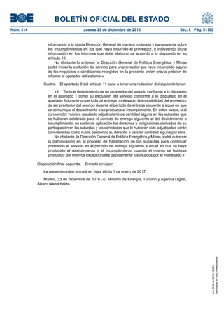 BOLETÍN OFICIAL DEL ESTADO
Núm. 314	 Jueves 29 de diciembre de 2016	 Sec. I. Pág. 91100
informando a la citada Dirección General de manera motivada y transparente sobre
los incumplimientos en los que haya incurrido el proveedor, e incluyendo dicha
información en los informes que debe elaborar de acuerdo a lo dispuesto en su
artículo 16.
No obstante lo anterior, la Dirección General de Política Energética y Minas
podrá iniciar la exclusión del servicio para un proveedor que haya incumplido alguno
de los requisitos o condiciones recogidos en la presente orden previa petición de
informe al operador del sistema.»
Cuatro.  El apartado 9 del artículo 11 pasa a tener una redacción del siguiente tenor:
«9.  Tanto el desistimiento de un proveedor del servicio conforme a lo dispuesto
en el apartado 7 como su exclusión del servicio conforme a lo dispuesto en el
apartado 8 durante un período de entrega conllevarán la imposibilidad del proveedor
de ser prestador del servicio durante el período de entrega siguiente a aquel en que
se comunique el desistimiento o se produzca el incumplimiento. En estos casos, si el
consumidor hubiera resultado adjudicatario de cantidad alguna en las subastas que
se hubieran celebrado para el período de entrega siguiente al del desistimiento o
incumplimiento, no serán de aplicación los derechos y obligaciones derivadas de su
participación en las subastas y las cantidades que le hubieran sido adjudicadas serán
consideradas como nulas, perdiendo su derecho a percibir cantidad alguna por ellas.
No obstante, la Dirección General de Política Energética y Minas podrá autorizar
la participación en el proceso de habilitación de las subastas para continuar
prestando el servicio en el período de entrega siguiente a aquel en que se haya
producido el desistimiento o el incumplimiento cuando el mismo se hubiese
producido por motivos excepcionales debidamente justificados por el interesado.»
Disposición final segunda.  Entrada en vigor.
La presente orden entrará en vigor el día 1 de enero de 2017.
Madrid, 23 de diciembre de 2016.–El Ministro de Energía, Turismo y Agenda Digital,
Álvaro Nadal Belda.
cve:BOE-A-2016-12464
Verificableenhttp://www.boe.es
 