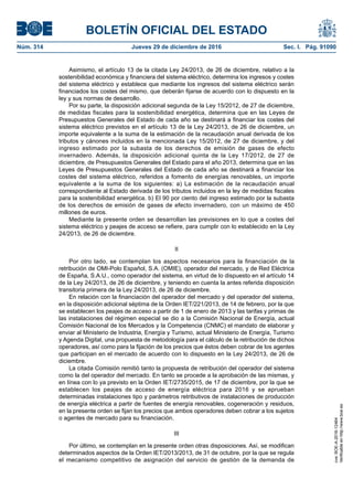 BOLETÍN OFICIAL DEL ESTADO
Núm. 314	 Jueves 29 de diciembre de 2016	 Sec. I. Pág. 91090
Asimismo, el artículo 13 de la citada Ley 24/2013, de 26 de diciembre, relativo a la
sostenibilidad económica y financiera del sistema eléctrico, determina los ingresos y costes
del sistema eléctrico y establece que mediante los ingresos del sistema eléctrico serán
financiados los costes del mismo, que deberán fijarse de acuerdo con lo dispuesto en la
ley y sus normas de desarrollo.
Por su parte, la disposición adicional segunda de la Ley 15/2012, de 27 de diciembre,
de medidas fiscales para la sostenibilidad energética, determina que en las Leyes de
Presupuestos Generales del Estado de cada año se destinará a financiar los costes del
sistema eléctrico previstos en el artículo 13 de la Ley 24/2013, de 26 de diciembre, un
importe equivalente a la suma de la estimación de la recaudación anual derivada de los
tributos y cánones incluidos en la mencionada Ley 15/2012, de 27 de diciembre, y del
ingreso estimado por la subasta de los derechos de emisión de gases de efecto
invernadero. Además, la disposición adicional quinta de la Ley 17/2012, de 27 de
diciembre, de Presupuestos Generales del Estado para el año 2013, determina que en las
Leyes de Presupuestos Generales del Estado de cada año se destinará a financiar los
costes del sistema eléctrico, referidos a fomento de energías renovables, un importe
equivalente a la suma de los siguientes: a) La estimación de la recaudación anual
correspondiente al Estado derivada de los tributos incluidos en la ley de medidas fiscales
para la sostenibilidad energética. b) El 90 por ciento del ingreso estimado por la subasta
de los derechos de emisión de gases de efecto invernadero, con un máximo de 450
millones de euros.
Mediante la presente orden se desarrollan las previsiones en lo que a costes del
sistema eléctrico y peajes de acceso se refiere, para cumplir con lo establecido en la Ley
24/2013, de 26 de diciembre.
II
Por otro lado, se contemplan los aspectos necesarios para la financiación de la
retribución de OMI-Polo Español, S.A. (OMIE), operador del mercado, y de Red Eléctrica
de España, S.A.U., como operador del sistema, en virtud de lo dispuesto en el artículo 14
de la Ley 24/2013, de 26 de diciembre, y teniendo en cuenta la antes referida disposición
transitoria primera de la Ley 24/2013, de 26 de diciembre.
En relación con la financiación del operador del mercado y del operador del sistema,
en la disposición adicional séptima de la Orden IET/221/2013, de 14 de febrero, por la que
se establecen los peajes de acceso a partir de 1 de enero de 2013 y las tarifas y primas de
las instalaciones del régimen especial se dio a la Comisión Nacional de Energía, actual
Comisión Nacional de los Mercados y la Competencia (CNMC) el mandato de elaborar y
enviar al Ministerio de Industria, Energía y Turismo, actual Ministerio de Energía, Turismo
y Agenda Digital, una propuesta de metodología para el cálculo de la retribución de dichos
operadores, así como para la fijación de los precios que éstos deben cobrar de los agentes
que participan en el mercado de acuerdo con lo dispuesto en la Ley 24/2013, de 26 de
diciembre.
La citada Comisión remitió tanto la propuesta de retribución del operador del sistema
como la del operador del mercado. En tanto se procede a la aprobación de las mismas, y
en línea con lo ya previsto en la Orden IET/2735/2015, de 17 de diciembre, por la que se
establecen los peajes de acceso de energía eléctrica para 2016 y se aprueban
determinadas instalaciones tipo y parámetros retributivos de instalaciones de producción
de energía eléctrica a partir de fuentes de energía renovables, cogeneración y residuos,
en la presente orden se fijan los precios que ambos operadores deben cobrar a los sujetos
o agentes de mercado para su financiación.
III
Por último, se contemplan en la presente orden otras disposiciones. Así, se modifican
determinados aspectos de la Orden IET/2013/2013, de 31 de octubre, por la que se regula
el mecanismo competitivo de asignación del servicio de gestión de la demanda de
cve:BOE-A-2016-12464
Verificableenhttp://www.boe.es
 
