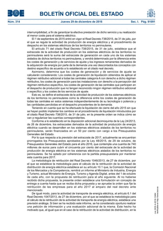 BOLETÍN OFICIAL DEL ESTADO
Núm. 314	 Jueves 29 de diciembre de 2016	 Sec. I. Pág. 91091
interrumpibilidad, a fin de garantizar la efectiva prestación de dicho servicio y su realización
al menor coste para el sistema eléctrico.
El 1 de septiembre de 2015 entró en vigor el Real Decreto 738/2015, de 31 de julio, por
el que se regula la actividad de producción de energía eléctrica y el procedimiento de
despacho en los sistemas eléctricos de los territorios no peninsulares.
El artículo 71 del citado Real Decreto 738/2015, de 31 de julio, establece que el
extracoste de la actividad de producción en los sistemas eléctricos de los territorios no
peninsulares será la suma del extracoste de generación en cada uno de los sistemas
aislados de dichos territorios no peninsulares, y vendrá determinado por la diferencia entre
los costes de generación y de servicios de ajuste y los ingresos remanentes derivados de
la adquisición de energía por parte de la demanda una vez descontados los conceptos con
destino específico de acuerdo a lo establecido en el citado real decreto.
Asimismo, determina que los costes de generación y de servicios de ajuste se
calcularán considerando: Los costes de generación de liquidación obtenidos de aplicar el
régimen retributivo adicional a todas las centrales categoría A con derecho a dicho régimen
retributivo, los costes de generación para las instalaciones con derecho a la percepción del
régimen retributivo específico, los costes de generación de las centrales que participen en
el despacho de producción que no tengan reconocido ningún régimen retributivo adicional
o específico y los costes de los servicios de ajuste.
Esto es, se define el extracoste de la actividad de producción de los sistemas eléctricos
de los territorios no peninsulares como la diferencia entre los costes de generación de
todas las centrales en estos sistemas independientemente de su tecnología o potencia y
las cantidades percibidas en el despacho procedentes de la demanda.
Teniendo en cuenta que se ha efectuado la liquidación de cierre del año 2015 sin que
se hayan podido implantar los cambios en el procedimiento de liquidación introducidos por
el citado Real Decreto 738/2015, de 31 de julio, en la presente orden se indica cómo se
van a regularizar las cuantías correspondientes.
Conforme a lo establecido en la disposición adicional decimoquinta de la Ley 24/2013,
de 26 de diciembre, los extracostes derivados de la actividad de producción de energía
eléctrica cuando se desarrollen en los sistemas eléctricos aislados de los territorios no
peninsulares, serán financiados en un 50 por ciento con cargo a los Presupuestos
Generales del Estado.
Por lo que respecta a la previsión del extracoste de 2017, actualmente se encuentran
prorrogados los Presupuestos aprobados por la Ley 48/2015, de 29 de octubre, de
Presupuestos Generales del Estado para el año 2016, que contempla una cuantía de 740
millones de euros para cubrir el cincuenta por ciento del extracoste de la actividad de
producción de energía eléctrica en los sistemas eléctricos aislados de los territorios no
peninsulares. Se ha optado por coherencia con la partida presupuestaria por mantener
esta cuantía para 2017.
La metodología de retribución del Real Decreto 1048/2013, de 27 de diciembre, por
el que se establece la metodología para el cálculo de la retribución de la actividad de
distribución de energía eléctrica establece en su artículo 10.1 que, la Comisión Nacional
de los Mercados y la Competencia, remitirá un informe al Ministerio de Industria, Energía
y Turismo, actual Ministerio de Energía, Turismo y Agenda Digital, antes del 1 de octubre
de cada año, con la propuesta de retribución para el año siguiente. Al no haberse
recibido dicha propuesta, la presente orden establece una formulación en concepto de
entrega a cuenta hasta que se reciba dicha propuesta y se apruebe la orden que fije la
retribución de las empresas para el año 2017 al amparo del real decreto ante
mencionado.
De igual modo, para la actividad de transporte de energía eléctrica, el artículo 6.1 del
Real Decreto 1047/2013, de 27 de diciembre, por el que se establece la metodología para
el cálculo de la retribución de la actividad de transporte de energía eléctrica, establece una
previsión análoga. Si bien se ha recibido este informe, se ha considerado oportuno realizar
una petición de información y una evaluación adicional de la misma. Este hecho ha
motivado que, al igual que en el caso de la retribución de la actividad de distribución, en la
cve:BOE-A-2016-12464
Verificableenhttp://www.boe.es
 