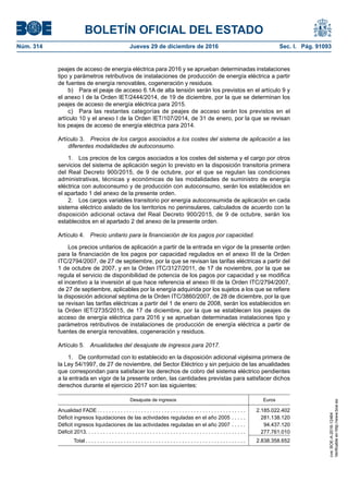 BOLETÍN OFICIAL DEL ESTADO
Núm. 314	 Jueves 29 de diciembre de 2016	 Sec. I. Pág. 91093
peajes de acceso de energía eléctrica para 2016 y se aprueban determinadas instalaciones
tipo y parámetros retributivos de instalaciones de producción de energía eléctrica a partir
de fuentes de energía renovables, cogeneración y residuos.
b)  Para el peaje de acceso 6.1A de alta tensión serán los previstos en el artículo 9 y
el anexo I de la Orden IET/2444/2014, de 19 de diciembre, por la que se determinan los
peajes de acceso de energía eléctrica para 2015.
c)  Para las restantes categorías de peajes de acceso serán los previstos en el
artículo 10 y el anexo I de la Orden IET/107/2014, de 31 de enero, por la que se revisan
los peajes de acceso de energía eléctrica para 2014.
Artículo 3.  Precios de los cargos asociados a los costes del sistema de aplicación a las
diferentes modalidades de autoconsumo.
1.  Los precios de los cargos asociados a los costes del sistema y el cargo por otros
servicios del sistema de aplicación según lo previsto en la disposición transitoria primera
del Real Decreto 900/2015, de 9 de octubre, por el que se regulan las condiciones
administrativas, técnicas y económicas de las modalidades de suministro de energía
eléctrica con autoconsumo y de producción con autoconsumo, serán los establecidos en
el apartado 1 del anexo de la presente orden.
2.  Los cargos variables transitorio por energía autoconsumida de aplicación en cada
sistema eléctrico aislado de los territorios no peninsulares, calculados de acuerdo con la
disposición adicional octava del Real Decreto 900/2015, de 9 de octubre, serán los
establecidos en el apartado 2 del anexo de la presente orden.
Artículo 4.  Precio unitario para la financiación de los pagos por capacidad.
Los precios unitarios de aplicación a partir de la entrada en vigor de la presente orden
para la financiación de los pagos por capacidad regulados en el anexo III de la Orden
ITC/2794/2007, de 27 de septiembre, por la que se revisan las tarifas eléctricas a partir del
1 de octubre de 2007, y en la Orden ITC/3127/2011, de 17 de noviembre, por la que se
regula el servicio de disponibilidad de potencia de los pagos por capacidad y se modifica
el incentivo a la inversión al que hace referencia el anexo III de la Orden ITC/2794/2007,
de 27 de septiembre, aplicables por la energía adquirida por los sujetos a los que se refiere
la disposición adicional séptima de la Orden ITC/3860/2007, de 28 de diciembre, por la que
se revisan las tarifas eléctricas a partir del 1 de enero de 2008, serán los establecidos en
la Orden IET/2735/2015, de 17 de diciembre, por la que se establecen los peajes de
acceso de energía eléctrica para 2016 y se aprueban determinadas instalaciones tipo y
parámetros retributivos de instalaciones de producción de energía eléctrica a partir de
fuentes de energía renovables, cogeneración y residuos.
Artículo 5.  Anualidades del desajuste de ingresos para 2017.
1.  De conformidad con lo establecido en la disposición adicional vigésima primera de
la Ley 54/1997, de 27 de noviembre, del Sector Eléctrico y sin perjuicio de las anualidades
que correspondan para satisfacer los derechos de cobro del sistema eléctrico pendientes
a la entrada en vigor de la presente orden, las cantidades previstas para satisfacer dichos
derechos durante el ejercicio 2017 son las siguientes:
Desajuste de ingresos Euros
Anualidad FADE  . . . . . . . . . . . . . . . . . . . . . . . . . . . . . . . . . . . . . . . . . . . . . . . . . . . 2.185.022.402
Déficit ingresos liquidaciones de las actividades reguladas en el año 2005 . . . . . . 281.138.120
Déficit ingresos liquidaciones de las actividades reguladas en el año 2007 . . . . . . 94.437.120
Déficit 2013 . . . . . . . . . . . . . . . . . . . . . . . . . . . . . . . . . . . . . . . . . . . . . . . . . . . . . . . 277.761.010
   Total  . . . . . . . . . . . . . . . . . . . . . . . . . . . . . . . . . . . . . . . . . . . . . . . . . . . . . . . 2.838.358.652
cve:BOE-A-2016-12464
Verificableenhttp://www.boe.es
 