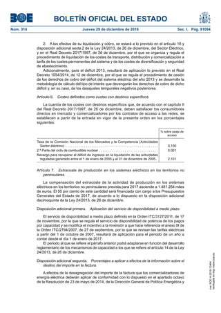 BOLETÍN OFICIAL DEL ESTADO
Núm. 314	 Jueves 29 de diciembre de 2016	 Sec. I. Pág. 91094
2.  A los efectos de su liquidación y cobro, se estará a lo previsto en el artículo 18 y
disposición adicional sexta.2 de la Ley 24/2013, de 26 de diciembre, del Sector Eléctrico,
y en el Real Decreto 2017/1997, de 26 de diciembre, por el que se organiza y regula el
procedimiento de liquidación de los costes de transporte, distribución y comercialización a
tarifa de los costes permanentes del sistema y de los costes de diversificación y seguridad
de abastecimiento.
Adicionalmente, para el déficit 2013, resultará de aplicación lo previsto en el Real
Decreto 1054/2014, de 12 de diciembre, por el que se regula el procedimiento de cesión
de los derechos de cobro del déficit del sistema eléctrico del año 2013 y se desarrolla la
metodología de cálculo del tipo de interés que devengarán los derechos de cobro de dicho
déficit y, en su caso, de los desajustes temporales negativos posteriores.
Artículo 6.  Costes definidos como cuotas con destinos específicos.
La cuantía de los costes con destinos específicos que, de acuerdo con el capítulo II
del Real Decreto 2017/1997, de 26 de diciembre, deben satisfacer los consumidores
directos en mercado y comercializadores por los contratos de acceso a las redes, se
establecen a partir de la entrada en vigor de la presente orden en los porcentajes
siguientes:
% sobre peaje de
acceso
Tasa de la Comisión Nacional de los Mercados y la Competencia (Actividades
Sector eléctrico) . . . . . . . . . . . . . . . . . . . . . . . . . . . . . . . . . . . . . . . . . . . . . . . . . .  0,150
2.ª Parte del ciclo de combustible nuclear . . . . . . . . . . . . . . . . . . . . . . . . . . . . . . . .  0,001
Recargo para recuperar el déficit de ingresos en la liquidación de las actividades
reguladas generado entre el 1 de enero de 2005 y el 31 de diciembre de 2005. 2,101
Artículo 7.  Extracoste de producción en los sistemas eléctricos en los territorios no
peninsulares.
La compensación del extracoste de la actividad de producción en los sistemas
eléctricos en los territorios no peninsulares prevista para 2017 asciende a 1.481.264 miles
de euros. El 50 por ciento de esta cantidad será financiado con cargo a los Presupuestos
Generales del Estado de 2017, de acuerdo a lo dispuesto en la disposición adicional
decimoquinta de la Ley 24/2013, de 26 de diciembre.
Disposición adicional primera.  Aplicación del servicio de disponibilidad a medio plazo.
El servicio de disponibilidad a medio plazo definido en la Orden ITC/3127/2011, de 17
de noviembre, por la que se regula el servicio de disponibilidad de potencia de los pagos
por capacidad y se modifica el incentivo a la inversión a que hace referencia el anexo III de
la Orden ITC/2794/2007, de 27 de septiembre, por la que se revisan las tarifas eléctricas
a partir del 1 de octubre de 2007, resultará de aplicación para el periodo de un año a
contar desde el día 1 de enero de 2017.
El periodo al que se refiere el párrafo anterior podrá adaptarse en función del desarrollo
reglamentario de los mecanismos de capacidad a los que se refiere el artículo 14 de la Ley
24/2013, de 26 de diciembre.
Disposición adicional segunda.  Porcentajes a aplicar a efectos de la información sobre el
destino del importe en la factura.
A efectos de la desagregación del importe de la factura que los comercializadores de
energía eléctrica deberán aplicar de conformidad con lo dispuesto en el apartado octavo
de la Resolución de 23 de mayo de 2014, de la Dirección General de Política Energética y
cve:BOE-A-2016-12464
Verificableenhttp://www.boe.es
 