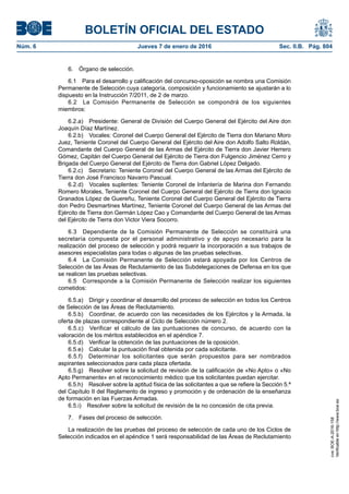 BOLETÍN OFICIAL DEL ESTADO
Núm. 6	 Jueves 7 de enero de 2016	 Sec. II.B. Pág. 804
6.  Órgano de selección.
6.1  Para el desarrollo y calificación del concurso-oposición se nombra una Comisión
Permanente de Selección cuya categoría, composición y funcionamiento se ajustarán a lo
dispuesto en la Instrucción 7/2011, de 2 de marzo.
6.2  La Comisión Permanente de Selección se compondrá de los siguientes
miembros:
6.2.a)  Presidente: General de División del Cuerpo General del Ejército del Aire don
Joaquín Díaz Martínez.
6.2.b)  Vocales: Coronel del Cuerpo General del Ejército de Tierra don Mariano Moro
Juez, Teniente Coronel del Cuerpo General del Ejército del Aire don Adolfo Salto Roldán,
Comandante del Cuerpo General de las Armas del Ejército de Tierra don Javier Herrero
Gómez, Capitán del Cuerpo General del Ejército de Tierra don Fulgencio Jiménez Cerro y
Brigada del Cuerpo General del Ejército de Tierra don Gabriel López Delgado.
6.2.c)  Secretario: Teniente Coronel del Cuerpo General de las Armas del Ejército de
Tierra don José Francisco Navarro Pascual.
6.2.d)  Vocales suplentes: Teniente Coronel de Infantería de Marina don Fernando
Romero Morales, Teniente Coronel del Cuerpo General del Ejército de Tierra don Ignacio
Granados López de Guereñu, Teniente Coronel del Cuerpo General del Ejército de Tierra
don Pedro Desmartines Martínez, Teniente Coronel del Cuerpo General de las Armas del
Ejército de Tierra don Germán López Cao y Comandante del Cuerpo General de las Armas
del Ejército de Tierra don Victor Viera Socorro.
6.3  Dependiente de la Comisión Permanente de Selección se constituirá una
secretaría compuesta por el personal administrativo y de apoyo necesario para la
realización del proceso de selección y podrá requerir la incorporación a sus trabajos de
asesores especialistas para todas o algunas de las pruebas selectivas.
6.4  La Comisión Permanente de Selección estará apoyada por los Centros de
Selección de las Áreas de Reclutamiento de las Subdelegaciones de Defensa en los que
se realicen las pruebas selectivas.
6.5  Corresponde a la Comisión Permanente de Selección realizar los siguientes
cometidos:
6.5.a)  Dirigir y coordinar el desarrollo del proceso de selección en todos los Centros
de Selección de las Áreas de Reclutamiento.
6.5.b)  Coordinar, de acuerdo con las necesidades de los Ejércitos y la Armada, la
oferta de plazas correspondiente al Ciclo de Selección número 2.
6.5.c)  Verificar el cálculo de las puntuaciones de concurso, de acuerdo con la
valoración de los méritos establecidos en el apéndice 7.
6.5.d)  Verificar la obtención de las puntuaciones de la oposición.
6.5.e)  Calcular la puntuación final obtenida por cada solicitante.
6.5.f)  Determinar los solicitantes que serán propuestos para ser nombrados
aspirantes seleccionados para cada plaza ofertada.
6.5.g)  Resolver sobre la solicitud de revisión de la calificación de «No Apto» o «No
Apto Permanente» en el reconocimiento médico que los solicitantes puedan ejercitar.
6.5.h)  Resolver sobre la aptitud física de las solicitantes a que se refiere la Sección 5.ª
del Capítulo II del Reglamento de ingreso y promoción y de ordenación de la enseñanza
de formación en las Fuerzas Armadas.
6.5.i)  Resolver sobre la solicitud de revisión de la no concesión de cita previa.
7.  Fases del proceso de selección.
La realización de las pruebas del proceso de selección de cada uno de los Ciclos de
Selección indicados en el apéndice 1 será responsabilidad de las Áreas de Reclutamiento
cve:BOE-A-2016-158
Verificableenhttp://www.boe.es
 