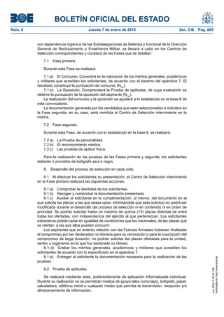 BOLETÍN OFICIAL DEL ESTADO
Núm. 6	 Jueves 7 de enero de 2016	 Sec. II.B. Pág. 805
con dependencia orgánica de las Subdelegaciones de Defensa y funcional de la Dirección
General de Reclutamiento y Enseñanza Militar, se llevará a cabo en los Centros de
Selección correspondientes y constará de las Fases que se detallan:
7.1  Fase primera:
Durante esta Fase se realizará:
7.1.a)  El Concurso. Consistirá en la valoración de los méritos generales, académicos
y militares que acrediten los solicitantes, de acuerdo con el baremo del apéndice 7. El
resultado constituye la puntuación de concurso (NCo
).
7.1.b)  La Oposición. Comprenderá la Prueba de aptitudes, de cuya evaluación se
obtiene la puntuación de la oposición del aspirante (NOp
).
La realización del concurso y la oposición se ajustará a lo establecido en la base 8 de
esta convocatoria.
La documentación generada por los candidatos que sean seleccionados e incluidos en
la Fase segunda, en su caso, será remitida al Centro de Selección interviniente en la
misma.
7.2  Fase segunda.
Durante esta Fase, de acuerdo con lo establecido en la base 8, se realizará:
7.2.a)  La Prueba de personalidad.
7.2.b)  El reconocimiento médico.
7.2.c)  Las pruebas de aptitud física.
Para la realización de las pruebas de las Fases primera y segunda, los solicitantes
deberán ir provistos de bolígrafo azul o negro.
8.  Desarrollo del proceso de selección en cada ciclo.
8.1  Al efectuar los solicitantes su presentación, el Centro de Selección interviniente
en la Fase primera realizará las siguientes acciones:
8.1.a)  Comprobar la identidad de los solicitantes.
8.1.b)  Recoger y comprobar la documentación presentada.
8.1.c)  Auxiliar al solicitante en la cumplimentación, al menos, del documento en el
que solicita las plazas a las que desea optar, informándole que esta solicitud no podrá ser
modificada durante el desarrollo del proceso de selección ni en contenido ni en orden de
prioridad. Se podrán solicitar hasta un máximo de quince (15) plazas distintas de entre
todas las ofertadas, con independencia del ejército al que pertenezcan. Los solicitantes
extranjeros podrán optar en igualdad de condiciones que los nacionales, de las plazas que
se ofertan, a las que ellos puedan concurrir.
Los aspirantes que en anterior relación con las Fuerzas Armadas hubiesen finalizado
el compromiso por ser declarados no idóneos para su renovación o para la suscripción del
compromiso de larga duración, no podrán solicitar las plazas ofertadas para la unidad,
centro u organismo en la que fue declarado no idóneo.
8.1.d)  Grabar los méritos generales, académicos y militares que acrediten los
solicitantes de acuerdo con lo especificado en el apéndice 7.
8.1.e)  Entregar al solicitante la documentación necesaria para la realización de las
pruebas.
8.2  Prueba de aptitudes.
Se realizará mediante tests, preferentemente de aplicación informatizada individual.
Durante su realización no se permitirán medios de apoyo tales como lápiz, bolígrafo, papel,
calculadora, teléfono móvil o cualquier medio que permita la transmisión, recepción y/o
almacenamiento de información.
cve:BOE-A-2016-158
Verificableenhttp://www.boe.es
 
