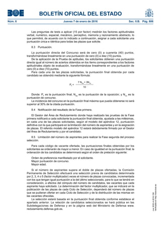 BOLETÍN OFICIAL DEL ESTADO
Núm. 6	 Jueves 7 de enero de 2016	 Sec. II.B. Pág. 806
Las preguntas de tests a aplicar (15 por factor) medirán los factores aptitudinales
verbal, numérico, espacial, mecánico, perceptivo, memoria y razonamiento abstracto, lo
que permitirá, de acuerdo con lo indicado a continuación, asignar a cada solicitante una
puntuación única e idéntica para todas las plazas que solicite.
8.3 Puntuación.
La puntuación directa del Concurso será de cero (0) a cuarenta (40) puntos,
transformándose linealmente en una puntuación de cero (0) a diez (10) puntos.
De la aplicación de la Prueba de aptitudes, los solicitantes obtienen una puntuación
directa igual al número de aciertos obtenidos en los ítems correspondientes a los factores
aptitudinales objeto de evaluación, transformándose linealmente en una puntuación de
cero (0) a diez (10) puntos.
Para cada una de las plazas solicitadas, la puntuación final obtenida por cada
candidato se obtendrá mediante la siguiente fórmula:
PF
=
7 NOp
+ 3NCo
10
Donde: PF
es la puntuación final; NOp
es la puntuación de la oposición; y NCo
es la
puntuación de concurso.
La incidencia del concurso en la puntuación final máxima que pueda obtenerse no será
superior al 30% de la citada puntuación.
8.4  Notificación del resultado de la Fase primera.
El Gestor del Área de Reclutamiento donde haya realizado las pruebas de la Fase
primera notificará a cada solicitante la puntuación final obtenida, ajustada a las milésimas,
en cada una de las plazas solicitadas, según el modelo del apéndice 12, puntuación
definitiva con la que participará en la limitación del número de aspirantes y en la asignación
de plazas. El referido modelo del apéndice 12 estará debidamente firmado por el Gestor
del Área de Reclutamiento y por el candidato.
8.5  Limitación del número de aspirantes para realizar la Fase segunda del proceso
selección.
Para cada código de vacante ofertada, las puntuaciones finales obtenidas por los
solicitantes se ordenarán de mayor a menor. En caso de igualdad en la puntuación final, la
ordenación de los candidatos se determinará según el orden de prelación siguiente:
Orden de preferencia manifestado por el solicitante.
Mayor puntuación de concurso.
Mayor edad.
Si el número de aspirantes supera el doble de plazas ofertadas, la Comisión
Permanente de Selección efectuará una selección previa de candidatos determinada
por 2, 3, 4 o 5 (factor multiplicador) veces el número de plazas convocadas, incrementada
con los que tengan igual puntuación a la del último seleccionado, para lo que se tendrá en
consideración, a efectos del cómputo del número de candidatos, las vacantes que cada
aspirante haya solicitado. La determinación del factor multiplicador, que se indicará en la
publicación de las plazas de cada Ciclo de Selección, dependerá del número de plazas
que se pudieran ofertar en cada Ciclo de Selección y de la distribución de las mismas en
las vacantes ofrecidas.
La selección estará basada en la puntuación final obtenida conforme establece el
apartado anterior. La relación de candidatos seleccionados se hará pública en las
Subdelegaciones de Defensa y en la página web del Ministerio de Defensa www.
reclutamiento.defensa.gob.es.
cve:BOE-A-2016-158
Verificableenhttp://www.boe.es
 