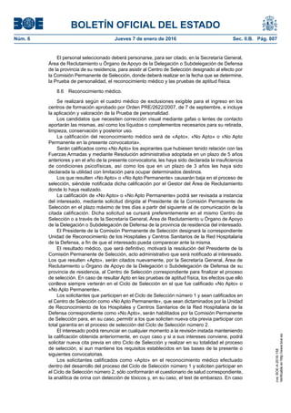 BOLETÍN OFICIAL DEL ESTADO
Núm. 6	 Jueves 7 de enero de 2016	 Sec. II.B. Pág. 807
El personal seleccionado deberá personarse, para ser citado, en la Secretaría General,
Área de Reclutamiento u Órgano de Apoyo de la Delegación o Subdelegación de Defensa
de la provincia de su residencia, para asistir al Centro de Selección designado al efecto por
la Comisión Permanente de Selección, donde deberá realizar en la fecha que se determine,
la Prueba de personalidad, el reconocimiento médico y las pruebas de aptitud física.
8.6  Reconocimiento médico.
Se realizará según el cuadro médico de exclusiones exigible para el ingreso en los
centros de formación aprobado por Orden PRE/2622/2007, de 7 de septiembre, e incluye
la aplicación y valoración de la Prueba de personalidad.
Los candidatos que necesiten corrección visual mediante gafas o lentes de contacto
aportarán las mismas, así como los líquidos o complementos necesarios para su retirada,
limpieza, conservación y posterior uso.
La calificación del reconocimiento médico será de «Apto», «No Apto» o «No Apto
Permanente en la presente convocatoria».
Serán calificados como «No Apto» los aspirantes que hubiesen tenido relación con las
Fuerzas Armadas y mediante Resolución administrativa adoptada en un plazo de 5 años
anteriores y en el año de la presente convocatoria, les haya sido declarada la insuficiencia
de condiciones psicofísicas, así como los que en un plazo de 3 años les haya sido
declarada la utilidad con limitación para ocupar determinados destinos.
Los que resulten «No Apto» o «No Apto Permanente» causarán baja en el proceso de
selección, siéndole notificada dicha calificación por el Gestor del Área de Reclutamiento
donde lo haya realizado.
La calificación de «No Apto» o «No Apto Permanente» podrá ser revisada a instancia
del interesado, mediante solicitud dirigida al Presidente de la Comisión Permanente de
Selección en el plazo máximo de tres días a partir del siguiente al de comunicación de la
citada calificación. Dicha solicitud se cursará preferentemente en el mismo Centro de
Selección o a través de la Secretaría General, Área de Reclutamiento u Órgano de Apoyo
de la Delegación o Subdelegación de Defensa de la provincia de residencia del interesado.
El Presidente de la Comisión Permanente de Selección designará la correspondiente
Unidad de Reconocimiento de los Hospitales y Centros Sanitarios de la Red Hospitalaria
de la Defensa, a fin de que el interesado pueda comparecer ante la misma.
El resultado médico, que será definitivo, motivará la resolución del Presidente de la
Comisión Permanente de Selección, acto administrativo que será notificado al interesado.
Los que resulten «Apto», serán citados nuevamente, por la Secretaría General, Área de
Reclutamiento u Órgano de Apoyo de la Delegación o Subdelegación de Defensa de su
provincia de residencia, al Centro de Selección correspondiente para finalizar el proceso
de selección. En caso de resultar Apto en las pruebas de aptitud física, los efectos que ello
conlleve siempre verterán en el Ciclo de Selección en el que fue calificado «No Apto» o
«No Apto Permanente».
Los solicitantes que participen en el Ciclo de Selección número 1 y sean calificados en
el Centro de Selección como «No Apto Permanente», que sean dictaminados por la Unidad
de Reconocimiento de los Hospitales y Centros Sanitarios de la Red Hospitalaria de la
Defensa correspondiente como «No Apto», serán habilitados por la Comisión Permanente
de Selección para, en su caso, permitir a los que soliciten nueva cita previa participar con
total garantía en el proceso de selección del Ciclo de Selección número 2.
El interesado podrá renunciar en cualquier momento a la revisión instada manteniendo
la calificación obtenida anteriormente, en cuyo caso y si a sus intereses conviene, podrá
solicitar nueva cita previa en otro Ciclo de Selección y realizar en su totalidad el proceso
de selección, si aun mantiene los requisitos establecidos en las bases de la presente o
siguientes convocatorias.
Los solicitantes calificados como «Apto» en el reconocimiento médico efectuado
dentro del desarrollo del proceso del Ciclo de Selección número 1 y soliciten participar en
el Ciclo de Selección número 2, sólo conformarán el cuestionario de salud correspondiente,
la analítica de orina con detección de tóxicos y, en su caso, el test de embarazo. En caso
cve:BOE-A-2016-158
Verificableenhttp://www.boe.es
 