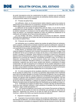 BOLETÍN OFICIAL DEL ESTADO
Núm. 6	 Jueves 7 de enero de 2016	 Sec. II.B. Pág. 808
de existir discrepancia entre los cuestionarios de salud, o siempre que el médico del
Centro de Selección lo considere conveniente, los solicitantes referidos deberán someterse
al reconocimiento médico en su totalidad.
8.7  Pruebas de aptitud física.
Los calificados «Apto» en el reconocimiento médico deberán superar las pruebas de
aptitud física que se determinan en el apéndice 4. Durante la realización de las mismas, el
médico deberá estar presente en el Centro de Selección.
La calificación de las pruebas de aptitud física será de «Apto», en uno de los niveles
establecidos en el citado apéndice, o «No Apto». Si en alguna de las plazas que obran en
la solicitud realizada no se alcanza el nivel de aptitud física exigido, quedará anulada a
todos los efectos y se mantendrá inalterado el orden de preferencia establecido en la
notificación del resultado de la Fase primera del apéndice 12.
Los que resulten «No Apto», causarán baja en el proceso de selección, siéndole
notificada dicha calificación por el Gestor del Área de Reclutamiento donde hayan realizado
las pruebas de aptitud física.
8.8  Protección de la maternidad.
Las solicitantes que no pudieran realizar las pruebas de aptitud física por embarazo,
parto o posparto, debidamente acreditado mediante la oportuna certificación, realizarán el
resto del proceso de selección, quedando la plaza, que en su caso obtuviera, condicionada
a la superación de las pruebas de aptitud física.
A tales efectos, la interesada podrá solicitar la realización de las pruebas, mediante
instancia dirigida al Presidente de la Comisión Permanente de Selección, en algún Ciclo
de Selección de los que se realicen en el plazo de dos años a contar desde la fecha de la
prueba o pruebas no realizadas. Dicha solicitud se tramitará a través de la Secretaría
General, Área de Reclutamiento u Órgano de Apoyo de la Delegación o Subdelegación de
Defensa de su provincia de residencia. Previamente se llevará a cabo, en el Centro de
Selección correspondiente, un reconocimiento médico para acreditar que está en
condiciones de realizarlas. Resuelta la solicitud, si no realizara o no superara las pruebas
pendientes, cualquiera que sea la causa, perderá todo derecho y expectativa a la plaza
condicionada. De optar la aspirante por la realización de las pruebas aplazadas en Ciclo
de Selección de convocatoria diferente, no le serán de aplicación los requisitos específicos
de edad, aunque deberá mantener hasta la fecha de incorporación al centro de formación
las restantes condiciones generales establecidas en la convocatoria inicial.
8.9  Si, como consecuencia de los resultados obtenidos en el reconocimiento médico y
en las pruebas de aptitud física, el número de aspirantes seleccionados fuera insuficiente
para cubrir el de plazas ofertadas, la Comisión Permanente de Selección, tras una valoración
previa del proceso de selección y de las preferencias manifestadas por los aspirantes, podrá
requerir, por riguroso orden de prelación conforme a la puntuación final obtenida, a los que
considere suficientes para garantizar la cobertura de las plazas que se oferten en cada uno
de los dos Ciclos de Selección y asegurar la presencia suficiente de candidatos en la
Relación Complementaria de Aspirantes Aptos No Clasificados que se detalla en la base 9.4.
8.10  Finalizadas las pruebas de aptitud física, el Gestor del Área de Reclutamiento
donde las haya realizado notificará a cada solicitante el resultado final de las pruebas
selectivas, según modelo del apéndice 13.
8.11  Los Centros de Selección comunicarán a la Comisión Permanente de Selección
los resultados de las pruebas de todos los solicitantes que participen en cada Ciclo de
Selección, registrando los mismos en la base de datos de la aplicación «Selección
Continua», sistema informático que soporta el proceso de selección.
9.  Asignación de plazas en cada ciclo.
9.1  Superado el reconocimiento médico y las pruebas de aptitud física, la Comisión
Permanente de Selección, en la fecha indicada en el calendario del apéndice 1 para cada
Ciclo de Selección, procederá a la asignación definitiva de las mismas en función del orden
cve:BOE-A-2016-158
Verificableenhttp://www.boe.es
 
