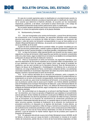 BOLETÍN OFICIAL DEL ESTADO
Núm. 6	 Jueves 7 de enero de 2016	 Sec. II.B. Pág. 810
En caso de no existir aspirantes aptos no clasificados en una determinada vacante, la
reposición se realizará ofertando una plaza al aspirante apto no clasificado de mayor nota
de la vacante que determine el Ejército afectado, de acuerdo con las necesidades
respectivas, pudiendo, a tal efecto, acumularse la plaza disminuida a otro código de
especialidad fundamental donde hubiera peticionarios aptos no clasificados.
No se podrán declarar admitidos para iniciar como alumnos la fase de formación militar
general, un número de aspirantes superior al de plazas ofertadas.
10.  Nombramiento y formación.
10.1  Una vez incorporados a los centros de formación, y previa firma del documento
de incorporación a las Fuerzas Armadas, los aspirantes admitidos serán nombrados
alumnos para acceso a la condición de militar de tropa y marinería, por resolución del
Director o Jefe del centro de formación correspondiente, lo que se hará público en el
«Boletín Oficial del Ministerio de Defensa», de acuerdo con lo establecido en el artículo 7.2
de la Ley 8/2006, de 24 de abril.
A partir de dicho momento tendrán la condición militar, sin quedar vinculados por una
relación de servicios profesionales, y estarán sujetos al régimen de derechos y deberes de
los miembros de las Fuerzas Armadas y a las leyes penales y disciplinarias militares.
10.2  La fase de formación militar general tendrá una duración de dos meses y será
seguida de una fase de formación militar específica que tendrá una duración comprendida
entre uno y diez meses, según se determina en el anexo II y se detalle en la correspondiente
publicación de plazas del Ciclo de Selección número 2.
10.3  Para su incorporación al centro de formación, los aspirantes admitidos como
alumnos dispondrán de documento expedido por la autoridad militar correspondiente, con
el que obtendrán el título de viajero para realizar dicho viaje desde la localidad de
residencia, que les será remitido por la Secretaría General, Área de Reclutamiento u
Órgano de Apoyo de la Delegación o Subdelegación de Defensa de su provincia de
residencia, con cargo al Ejército de Tierra, a la Armada o al Ejército del Aire. Los solicitantes
nacionales residentes en el extranjero dispondrán del citado documento desde el punto de
llegada a territorio nacional hasta el centro de formación.
10.4  Si por motivos derivados de su situación de embarazo, parto o posparto, la
propuesta como aspirante seleccionada para ser designada alumna no pudiera efectuar su
presentación en el centro de formación correspondiente, tendrá derecho a la reserva de la
plaza, por una sola vez, para iniciar la enseñanza de formación, en la primera oportunidad
que se produzca cuando cese la causa que lo impidió. Los motivos deberán acreditarse
ante el Presidente de la Comisión Permanente de Selección, quien informará al Mando de
Adiestramiento y Doctrina del Ejército de Tierra, a la Jefatura de Personal de la Armada o
al Mando de Personal del Ejército del Aire, según corresponda, así como a la Subdelegación
de Defensa afectada.
10.5  De conformidad con lo dispuesto en el artículo 6 del Real Decreto 1412/2006,
de 1 de diciembre, por el que se aprueba el Reglamento que establece el procedimiento
para la aplicación de las medidas de protección social para los Militares de Complemento
y de Tropa y Marinería, los alumnos aspirantes a la condición de militar de tropa y marinería
que se encuentren en la situación de insuficiencia de condiciones psicofísicas por
accidente o enfermedad derivada del servicio, no causarán baja en el centro de formación,
salvo renuncia expresa. Acordada la finalización de la situación de insuficiencia se
procederá conforme a lo dispuesto en el régimen del alumnado. A estos efectos, se
considera que el alumno aspirante a militar de tropa y marinería se encuentra en situación
de insuficiencia de condiciones psicofísicas cuando, como consecuencia de enfermedad o
lesión, pierda un tercio de las horas lectivas destinadas a la fase de formación militar
general, o que tal situación le impida realizar alguna de las pruebas para superar el
programa de formación.
10.6  En aplicación del artículo noveno de la Orden Ministerial número 42/2000, de 28
de febrero, el alumno que por causa de lesión o enfermedad no incluida en el cuadro
médico de exclusiones, pierda más de un tercio de las horas lectivas asignadas a la fase
cve:BOE-A-2016-158
Verificableenhttp://www.boe.es
 