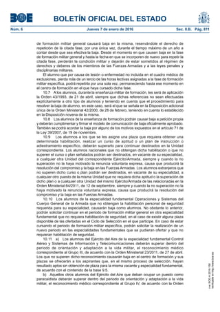 BOLETÍN OFICIAL DEL ESTADO
Núm. 6	 Jueves 7 de enero de 2016	 Sec. II.B. Pág. 811
de formación militar general causará baja en la misma, reservándole el derecho de
repetición de la citada fase, por una única vez, durante el tiempo máximo de un año a
contar desde que sea efectiva la baja. Desde el momento en que causen baja en la fase
de formación militar general y hasta la fecha en que se incorporen de nuevo para repetir la
citada fase, perderán la condición militar y dejarán de estar sometidos al régimen de
derechos y deberes de los miembros de las Fuerzas Armadas y a las leyes penales y
disciplinarias militares.
El alumno que por causa de lesión o enfermedad no incluida en el cuadro médico de
exclusiones, pierda más de un tercio de las horas lectivas asignadas a la fase de formación
militar específica, podrá repetirla por una sola vez, permaneciendo hasta ese momento en
el centro de formación en el que haya cursado dicha fase.
10.7  A los alumnos, durante la enseñanza militar de formación, les será de aplicación
la Orden 43/1993, de 21 de abril, siempre que dichas referencias no sean efectuadas
explícitamente a otro tipo de alumnos y teniendo en cuenta que el procedimiento para
resolver la baja de alumno, en este caso, será el que se señala en la Disposición adicional
única de la Orden Ministerial 42/2000, de 28 de febrero, teniendo en cuenta lo establecido
en la Disposición novena de la misma.
10.8  Los alumnos de la enseñanza de formación podrán causar baja a petición propia
y deberán cumplimentar y firmar el modelo de comunicación de baja oficialmente aprobado.
También se podrá acordar la baja por alguno de los motivos expuestos en el artículo 71 de
la Ley 39/2007, de 19 de noviembre.
10.9  Los alumnos a los que se les asigne una plaza que requiera obtener una
determinada habilitación, realizar un curso de aptitud o un plan de instrucción o
adiestramiento específico, deberán superarlo para continuar destinados en la Unidad
correspondiente. Los alumnos nacionales que no obtengan dicha habilitación o que no
superen el curso o plan señalados podrán ser destinados, en vacante de su especialidad,
a cualquier otra Unidad del correspondiente Ejército/Armada, siempre y cuando la no
superación no la haya motivado la renuncia voluntaria expresa, causa que producirá la
resolución del compromiso y la baja en las Fuerzas Armadas. Los alumnos extranjeros que
no superen dicho curso o plan podrán ser destinados, en vacante de su especialidad, a
cualquier otro puesto de la misma Unidad que no requiera dicha aptitud o la superación de
dicho plan o a cualquier otra Unidad del mismo Ejército/Armada de las relacionadas en la
Orden Ministerial 64/2011, de 12 de septiembre, siempre y cuando la no superación no la
haya motivado la renuncia voluntaria expresa, causa que producirá la resolución del
compromiso y la baja en las Fuerzas Armadas.
10.10  Los alumnos de la especialidad fundamental Operaciones y Sistemas del
Cuerpo General de la Armada que no obtengan la habilitación personal de seguridad
requerida para su especialidad, causarán baja como alumnos. No obstante lo anterior,
podrán solicitar continuar en el periodo de formación militar general en otra especialidad
fundamental que no requiera habilitación de seguridad, en el caso de existir alguna plaza
disponible de las ofertadas en el Ciclo de Selección en el que participe. En caso de estar
cursando el periodo de formación militar específica, podrán solicitar la realización de un
nuevo periodo en las especialidades fundamentales que se pudieran ofertar y que no
requieran habilitación de seguridad.
10.11  a)  Los alumnos del Ejército del Aire de la especialidad fundamental Control
Aéreo y Sistemas de Información y Telecomunicaciones deberán superar dentro del
periodo de orientación y adaptación a la vida militar, el reconocimiento médico
correspondiente al Grupo III, de acuerdo con la Orden Ministerial 23/2011, de 27 de abril.
Los que no superen dicho reconocimiento causarán baja en el centro de formación y sus
plazas se ofrecerán a los aspirantes que, en el mismo proceso de selección, hayan
resultado aptos sin obtención de plaza para la misma vacante y especialidad fundamental,
de acuerdo con el contenido de la base 9.5.
b)  Aquellos otros alumnos del Ejército del Aire que deban ocupar un puesto como
paracaidista deberán superar dentro del periodo de orientación y adaptación a la vida
militar, el reconocimiento médico correspondiente al Grupo IV, de acuerdo con la Orden
cve:BOE-A-2016-158
Verificableenhttp://www.boe.es
 