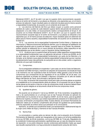 BOLETÍN OFICIAL DEL ESTADO
Núm. 6	 Jueves 7 de enero de 2016	 Sec. II.B. Pág. 812
Ministerial 23/2011, de 27 de abril. Los que no superen dicho reconocimiento causarán
baja en el centro de formación y sus plazas se ofrecerán a los aspirantes que, en el mismo
proceso de selección, hayan resultado aptos sin obtención de plaza para la misma vacante
y especialidad fundamental, de acuerdo con el contenido de la base 9.5.
c)  Los alumnos del Ejército del Aire que deban ocupar un puesto como personal
sanitario de vuelo o auxiliar de vuelo deberán superar dentro del periodo de orientación y
adaptación a la vida militar, el reconocimiento médico correspondiente al Grupo II, de
acuerdo con la Orden Ministerial 23/2011, de 27 de abril. Los que no superen dicho
reconocimiento causarán baja en el centro de formación y sus plazas se ofrecerán a los
aspirantes que, en el mismo proceso de selección, hayan resultado aptos sin obtención de
plaza para la misma vacante y especialidad fundamental, de acuerdo con el contenido de
la base 9.5.
10.12  Los alumnos de la especialidad fundamental Control Aéreo y Sistemas de
Información y Telecomunicaciones del Ejército del Aire, que no obtengan la habilitación de
seguridad requerida para su puesto de trabajo, causarán baja en la Unidad. No obstante,
podrán solicitar la realización de un nuevo periodo de formación militar específica en las
especialidades que se les oferten y que no requieran dichas habilitaciones.
10.13  Al alumno que no supere la fase de formación militar específica correspondiente
a su especialidad fundamental y que, en aplicación del artículo 14 de la Ley 8/2006, de 24
de abril, opte por cambiar de especialidad fundamental, por parte de los Ejércitos y la
Armada, se le ofertará nueva plaza de distinta especialidad fundamental que por razones
de planeamiento fuese más pertinente, la cual podrá ser en otra unidad, centro u organismo
diferente a la que optó inicialmente.
11. Compromiso.
Con la antigüedad señalada en el apéndice 1 para cada uno de los Ciclos de Selección,
la condición de militar de tropa y marinería se adquiere al incorporarse a la escala de tropa
o de marinería una vez superada la fase de formación militar general y tras la firma del
compromiso que corresponda de los regulados en la Ley 8/2006, de 24 de abril. Los
alumnos obtendrán el empleo de Soldado o Marinero concedido por el Jefe de Estado
Mayor del Ejército de Tierra, de la Armada o del Ejército del Aire.
En su caso, la duración del compromiso inicial para cada una de las plazas se ajustará
a lo establecido en la correspondiente oferta de plazas. En el supuesto de que en alguna
de las plazas se dé opción a más de un tipo de compromiso inicial, el alumno deberá hacer
constar la opción elegida en el documento oficial de firma de compromiso inicial.
12.  Igualdad de género.
De acuerdo con el artículo 6.1 de la Ley 39/2007, de 19 de noviembre, la igualdad de
trato y de oportunidades es un principio que en las Fuerzas Armadas se aplicará de
conformidad con lo previsto en la Ley Orgánica 3/2007, de 22 de marzo, para la igualdad
efectiva de mujeres y hombres y que estará especialmente presente en lo relacionado con
el acceso, la formación y la trayectoria militar. A estos efectos, la Comisión Permanente de
Selección velará por el estricto cumplimiento del principio de igualdad de oportunidades
entre los aspirantes de ambos sexos que participen en la convocatoria.
Asimismo, se señala que actualmente existe una representación relativamente baja de
la mujer como militar de tropa y marinería en las Fuerzas Armadas.
13.  Norma final.
La convocatoria y cuantos actos se deriven de ella y de la actuación de la Comisión
Permanente de Selección, podrán ser impugnados en los casos y en la forma establecidos
en la Ley 30/1992, de 26 de noviembre, y en la Ley 29/1998, de 13 de julio, Reguladora de
la Jurisdicción Contencioso-administrativa, significándose que, en caso de interponer recurso
de reposición, no se podrá interponer recurso contencioso-administrativo hasta que aquel
sea resuelto expresamente o se haya producido la desestimación presunta del mismo.
cve:BOE-A-2016-158
Verificableenhttp://www.boe.es
 