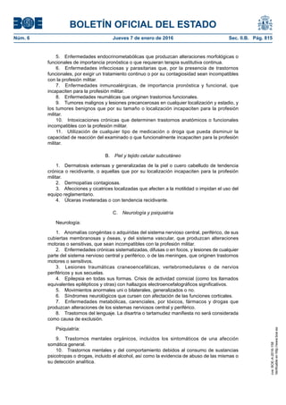 BOLETÍN OFICIAL DEL ESTADO
Núm. 6	 Jueves 7 de enero de 2016	 Sec. II.B. Pág. 815
5.  Enfermedades endocrinometabólicas que produzcan alteraciones morfológicas o
funcionales de importancia pronóstica o que requieran terapia sustitutiva continua.
6.  Enfermedades infecciosas y parasitarias que, por la presencia de trastornos
funcionales, por exigir un tratamiento continuo o por su contagiosidad sean incompatibles
con la profesión militar.
7.  Enfermedades inmunoalérgicas, de importancia pronóstica y funcional, que
incapaciten para la profesión militar.
8.  Enfermedades reumáticas que originen trastornos funcionales.
9.  Tumores malignos y lesiones precancerosas en cualquier localización y estadio, y
los tumores benignos que por su tamaño o localización incapaciten para la profesión
militar.
10.  Intoxicaciones crónicas que determinen trastornos anatómicos o funcionales
incompatibles con la profesión militar.
11.  Utilización de cualquier tipo de medicación o droga que pueda disminuir la
capacidad de reacción del examinado o que funcionalmente incapaciten para la profesión
militar.
B.  Piel y tejido celular subcutáneo
1.  Dermatosis extensas y generalizadas de la piel o cuero cabelludo de tendencia
crónica o recidivante, o aquellas que por su localización incapaciten para la profesión
militar.
2.  Dermopatías contagiosas.
3.  Afecciones y cicatrices localizadas que afecten a la motilidad o impidan el uso del
equipo reglamentario.
4.  Úlceras inveteradas o con tendencia recidivante.
C.  Neurología y psiquiatría
Neurología:
1.  Anomalías congénitas o adquiridas del sistema nervioso central, periférico, de sus
cubiertas membranosas y óseas, y del sistema vascular, que produzcan alteraciones
motoras o sensitivas, que sean incompatibles con la profesión militar.
2.  Enfermedades crónicas sistematizadas, difusas o en focos, y lesiones de cualquier
parte del sistema nervioso central y periférico, o de las meninges, que originen trastornos
motores o sensitivos.
3.  Lesiones traumáticas craneoencefálicas, vertebromedulares o de nervios
periféricos y sus secuelas.
4.  Epilepsia en todas sus formas. Crisis de actividad comicial (como los llamados
equivalentes epilépticos y otras) con hallazgos electroencefalográficos significativos.
5.  Movimientos anormales uni o bilaterales, generalizados o no.
6.  Síndromes neurológicos que cursen con afectación de las funciones corticales.
7.  Enfermedades metabólicas, carenciales, por tóxicos, fármacos y drogas que
produzcan alteraciones de los sistemas nerviosos central y periférico.
8.  Trastornos del lenguaje. La disartria o tartamudez manifiesta no será considerada
como causa de exclusión.
Psiquiatría:
9.  Trastornos mentales orgánicos, incluidos los sintomáticos de una afección
somática general.
10.  Trastornos mentales y del comportamiento debidos al consumo de sustancias
psicotropas o drogas, incluido el alcohol, así como la evidencia de abuso de las mismas o
su detección analítica.
cve:BOE-A-2016-158
Verificableenhttp://www.boe.es
 