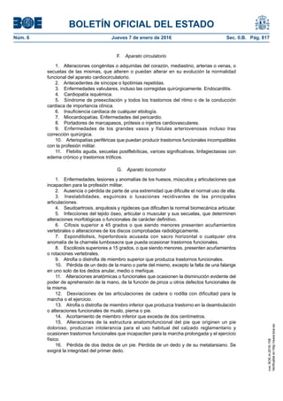 BOLETÍN OFICIAL DEL ESTADO
Núm. 6	 Jueves 7 de enero de 2016	 Sec. II.B. Pág. 817
F.  Aparato circulatorio
1.  Alteraciones congénitas o adquiridas del corazón, mediastino, arterias o venas, o
secuelas de las mismas, que alteren o puedan alterar en su evolución la normalidad
funcional del aparato cardiocirculatorio.
2.  Antecedentes de síncope o lipotimias repetidas.
3.  Enfermedades valvulares, incluso las corregidas quirúrgicamente. Endocarditis.
4.  Cardiopatía isquémica.
5.  Síndrome de preexcitación y todos los trastornos del ritmo o de la conducción
cardiaca de importancia clínica.
6.  Insuficiencia cardiaca de cualquier etiología.
7.  Miocardiopatías. Enfermedades del pericardio.
8.  Portadores de marcapasos, prótesis o injertos cardiovasculares.
9.  Enfermedades de los grandes vasos y fístulas arteriovenosas incluso tras
corrección quirúrgica.
10.  Arteriopatías periféricas que puedan producir trastornos funcionales incompatibles
con la profesión militar.
11.  Flebitis aguda, secuelas postflebíticas, varices significativas, linfagiectasias con
edema crónico y trastornos tróficos.
G.  Aparato locomotor
1.  Enfermedades, lesiones y anomalías de los huesos, músculos y articulaciones que
incapaciten para la profesión militar.
2.  Ausencia o pérdida de parte de una extremidad que dificulte el normal uso de ella.
3.  Inestabilidades, esguinces o luxaciones recidivantes de las principales
articulaciones.
4.  Seudoartrosis, anquilosis y rigideces que dificulten la normal biomecánica articular.
5.  Infecciones del tejido óseo, articular o muscular y sus secuelas, que determinen
alteraciones morfológicas o funcionales de carácter definitivo.
6.  Cifosis superior a 45 grados o que siendo menores presenten acuñamientos
vertebrales o alteraciones de los discos comprobadas radiológicamente.
7.  Espondilolisis, hiperlordosis acusada con sacro horizontal o cualquier otra
anomalía de la charnela lumbosacra que pueda ocasionar trastornos funcionales.
8.  Escoliosis superiores a 15 grados, o que siendo menores, presenten acuñamientos
o rotaciones vertebrales.
9.  Atrofia o distrofia de miembro superior que produzca trastornos funcionales.
10.  Pérdida de un dedo de la mano o parte del mismo, excepto la falta de una falange
en uno solo de los dedos anular, medio o meñique.
11.  Alteraciones anatómicas o funcionales que ocasionen la disminución evidente del
poder de aprehensión de la mano, de la función de pinza u otros defectos funcionales de
la misma.
12.  Desviaciones de las articulaciones de cadera o rodilla con dificultad para la
marcha o el ejercicio.
13.  Atrofia o distrofia de miembro inferior que produzca trastorno en la deambulación
o alteraciones funcionales de muslo, pierna o pie.
14.  Acortamiento de miembro inferior que exceda de dos centímetros.
15.  Alteraciones de la estructura anatomofuncional del pie que originen un pie
doloroso, produzcan intolerancia para el uso habitual del calzado reglamentario y
ocasionen trastornos funcionales que incapaciten para la marcha prolongada y el ejercicio
físico.
16.  Pérdida de dos dedos de un pie. Pérdida de un dedo y de su metatarsiano. Se
exigirá la integridad del primer dedo.
cve:BOE-A-2016-158
Verificableenhttp://www.boe.es
 