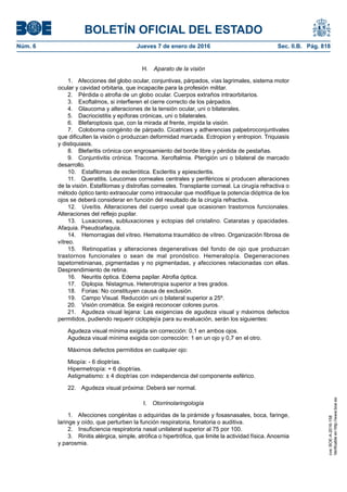 BOLETÍN OFICIAL DEL ESTADO
Núm. 6	 Jueves 7 de enero de 2016	 Sec. II.B. Pág. 818
H.  Aparato de la visión
1.  Afecciones del globo ocular, conjuntivas, párpados, vías lagrimales, sistema motor
ocular y cavidad orbitaria, que incapacite para la profesión militar.
2.  Pérdida o atrofia de un globo ocular. Cuerpos extraños intraorbitarios.
3.  Exoftalmos, si interfieren el cierre correcto de los párpados.
4.  Glaucoma y alteraciones de la tensión ocular, uni o bilaterales.
5.  Dacriocistitis y epíforas crónicas, uni o bilaterales.
6.  Blefaroptosis que, con la mirada al frente, impida la visión.
7.  Coloboma congénito de párpado. Cicatrices y adherencias palpebroconjuntivales
que dificulten la visión o produzcan deformidad marcada. Ectropion y entropion. Triquiasis
y distiquiasis.
8.  Blefaritis crónica con engrosamiento del borde libre y pérdida de pestañas.
9.  Conjuntivitis crónica. Tracoma. Xeroftalmia. Pterigión uni o bilateral de marcado
desarrollo.
10.  Estafilomas de esclerótica. Escleritis y epiescleritis.
11.  Queratitis. Leucomas corneales centrales y periféricos si producen alteraciones
de la visión. Estafilomas y distrofias corneales. Transplante corneal. La cirugía refractiva o
método óptico tanto extraocular como intraocular que modifique la potencia dióptrica de los
ojos se deberá considerar en función del resultado de la cirugía refractiva.
12.  Uveítis. Alteraciones del cuerpo uveal que ocasionen trastornos funcionales.
Alteraciones del reflejo pupilar.
13.  Luxaciones, subluxaciones y ectopias del cristalino. Cataratas y opacidades.
Afaquia. Pseudoafaquia.
14.  Hemorragias del vítreo. Hematoma traumático de vítreo. Organización fibrosa de
vítreo.
15.  Retinopatías y alteraciones degenerativas del fondo de ojo que produzcan
trastornos funcionales o sean de mal pronóstico. Hemeralopía. Degeneraciones
tapetorretinianas, pigmentadas y no pigmentadas, y afecciones relacionadas con ellas.
Desprendimiento de retina.
16.  Neuritis óptica. Edema papilar. Atrofia óptica.
17.  Diplopia. Nistagmus. Heterotropia superior a tres grados.
18.  Forias: No constituyen causa de exclusión.
19.  Campo Visual. Reducción uni o bilateral superior a 25º.
20.  Visión cromática. Se exigirá reconocer colores puros.
21.  Agudeza visual lejana: Las exigencias de agudeza visual y máximos defectos
permitidos, pudiendo requerir cicloplejía para su evaluación, serán los siguientes:
Agudeza visual mínima exigida sin corrección: 0,1 en ambos ojos.
Agudeza visual mínima exigida con corrección: 1 en un ojo y 0,7 en el otro.
Máximos defectos permitidos en cualquier ojo:
Miopía: - 6 dioptrías.
Hipermetropía: + 6 dioptrías.
Astigmatismo: ± 4 dioptrías con independencia del componente esférico.
22.  Agudeza visual próxima: Deberá ser normal.
I.  Otorrinolaringología
1.  Afecciones congénitas o adquiridas de la pirámide y fosasnasales, boca, faringe,
laringe y oído, que perturben la función respiratoria, fonatoria o auditiva.
2.  Insuficiencia respiratoria nasal unilateral superior al 75 por 100.
3.  Rinitis alérgica, simple, atrófica o hipertrófica, que limite la actividad física. Anosmia
y parosmia.
cve:BOE-A-2016-158
Verificableenhttp://www.boe.es
 