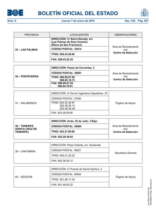 BOLETÍN OFICIAL DEL ESTADO
Núm. 6	 Jueves 7 de enero de 2016	 Sec. II.B. Pág. 827
PROVINCIA LOCALIZACIÓN OBSERVACIONES
35 – LAS PALMAS
DIRECCIÓN: C/ Sierra Nevada, s/n
(Las Palmas de Gran Canaria)
(Risco de San Francisco)
Área de Reclutamiento
con
Centro de Selección
CÓDIGO POSTAL: 35014
TFNO. 928.43.26.66
FAX: 928.43.22.30
36 – PONTEVEDRA
DIRECCIÓN: Paseo de Cervantes, 3
Área de Reclutamiento
con
Centro de Selección
CÓDIGO POSTAL: 36001
TFNO. 986.86.87.06
986.85.18.73
FAX: 986.86.87.05
986.84.78.01
37 – SALAMANCA
DIRECCIÓN: C/ De los Ingenieros Zapadores, 23
Órgano de Apoyo
CÓDIGO POSTAL: 37006
TFNO: 923 22 36 97
923 28 26 15
923 28 38 49
FAX: 923.28.26.85
38 – TENERIFE
(SANTA CRUZ DE
TENERIFE)
DIRECCIÓN: Avda. 25 de Julio, 3 Bajo
Área de Reclutamiento
con
Centro de Selección
CÓDIGO POSTAL: 38004
TFNO. 922.27.60.60
FAX: 922.29.39.02
39 – CANTABRIA
DIRECCIÓN: Plaza Velarde, s/n, Santander
Secretaría General
CÓDIGO POSTAL: 39001
TFNO. 942.21.20.23
FAX: 942.36.29.12
40 – SEGOVIA
DIRECCIÓN: C/ Puente de Sancti Spiritus, 2
Órgano de Apoyo
CÓDIGO POSTAL: 40002
TFNO. 921.46.11.53
FAX: 921.46.62.22
cve:BOE-A-2016-158
Verificableenhttp://www.boe.es
 