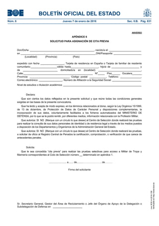 BOLETÍN OFICIAL DEL ESTADO
Núm. 6	 Jueves 7 de enero de 2016	 Sec. II.B. Pág. 831
ANVERSO
APÉNDICE 6
SOLICITUD PARA ASIGNACIÓN DE CITA PREVIA
Don/Doña: ______________________________________________, nacido/a el: _______________________
en _________________,______________,______________________,DNI/Pasaporte: ____________________
(Localidad) (Provincia) (País)
expedido con fecha _________________, Tarjeta de residencia en España o Tarjeta de familiar de residente
comunitario:___________________válida hasta____________________, hijo/a de ____________________ y
de _________________________ domiciliado/a en (localidad) _______________________________,
Calle:__________________________________________________ Nº_____ Piso______ Escalera_______
Provincia: _____________________________ Código postal: ____________, Teléfono: _______________,
Correo electrónico: _________________. Número de Afiliación a la Seguridad Social: _____________________
Nivel de estudios o titulación académica: ________________________________________________________
Declara:
Que son ciertos los datos reflejados en la presente solicitud y que reúne todas las condiciones generales
exigidas en las bases de la presente convocatoria.
Que ha leído y acepta de modo expreso, en los términos relacionados al dorso, según la Ley Orgánica 15/1999,
de 13 de diciembre, de Protección de Datos de Carácter Personal y disposiciones complementarias, la
incorporación de sus datos, voluntariamente facilitados a los ficheros automatizados del MINISTERIO DE
DEFENSA, por lo que se le podrá remitir, por diferentes medios, información relacionada con la Profesión Militar.
Que autoriza: SI NO (Marque con un círculo lo que desee) al Centro de Selección donde realizará las pruebas
para realizar la consulta de sus datos personales de identidad o de residencia legal a través de los medios puestos
a disposición de los Departamentos y Organismos de la Administración General del Estado.
Que autoriza: SI NO (Marque con un círculo lo que desee) al Centro de Selección donde realizará las pruebas,
a solicitar de oficio al Registro Central de Penados la certificación, comprobación, o verificación de que carece de
antecedentes penales.
Solicita:
Que le sea concedida “cita previa” para realizar las pruebas selectivas para acceso a Militar de Tropa y
Marinería correspondientes al Ciclo de Selección número __ determinado en apéndice 1.
......................... a....... de.........…………………. de………
Firma del solicitante
Sr. Secretario General, Gestor del Área de Reclutamiento o Jefe del Órgano de Apoyo de la Delegación o
Subdelegación de Defensa en _____________________
cve:BOE-A-2016-158
Verificableenhttp://www.boe.es
 