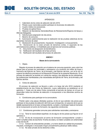 BOLETÍN OFICIAL DEL ESTADO
Núm. 6	 Jueves 7 de enero de 2016	 Sec. II.B. Pág. 798
APÉNDICES
1.  Calendario de los ciclos de selección del año 2016.
2.  Países cuyos nacionales pueden participar en el proceso de selección.
3.  Cuadro médico de exclusiones.
4.  Pruebas de aptitud física.
5.  Relación de Secretarías Generales/Áreas de Reclutamiento/Órganos de Apoyo y
Oficinas Delegadas.
6.  Solicitud para asignación de cita previa.
7.  Baremo de concurso.
8.  Autorización paterno/tutorial para la realización de las pruebas selectivas de los
aspirantes menores de edad.
9.  Declaración de procesamiento, imputación, investigación o encausamiento.
10.  Declaración de no estar privado de derechos civiles, ni separado de las
administraciones públicas, ni inhabilitado para el ejercicio de funciones públicas.
11.  Documento de designación de beneficiarios.
12.  Notificación del resultado de la fase primera.
13.  Notificación del resultado del proceso de selección.
ANEXO I
Bases de la convocatoria
1. Objeto.
Regular el proceso de selección por el sistema de concurso-oposición, para cubrir las
plazas para el acceso de nacionales y extranjeros a la condición de militar de tropa y
marinería del Ejército de Tierra, de la Armada y del Ejército del Aire, con el fin de no
superar los efectivos previstos en la Disposición Primera de la presente Resolución. En el
proceso de selección se tendrán en cuenta los méritos y las aptitudes de los solicitantes,
las preferencias manifestadas y las necesidades del Ejército de Tierra, de la Armada y del
Ejército del Aire.
2.  Ciclos de selección.
El proceso de selección se llevará a cabo a lo largo del año 2016 mediante el
establecimiento de dos Ciclos de Selección, cuyos calendarios se establecen en el
apéndice 1. Cada uno de estos Ciclos comprende el período de tiempo en el que se
desarrollan todos los trámites de selección e incorporación a los diferentes centros de
formación.
3.  Condiciones para participar en la convocatoria.
Podrán optar a las plazas ofertadas quienes, el día en que soliciten cita previa para
participar en las pruebas de selección del Ciclo que corresponda, sin perjuicio de lo que se
detalle expresamente en la base correspondiente, cumplan y mantengan hasta el momento
de la incorporación al centro de formación, las siguientes condiciones:
3.1  Condiciones generales comunes para solicitantes nacionales y extranjeros:
3.1.a)  Tener la nacionalidad española o la de alguno de los países que figuran en el
apéndice 2.
3.1.b)  El día de incorporación al centro de formación correspondiente: cumplir o
haber cumplido antes de esa fecha 18 años de edad y no haber cumplido con anterioridad
a ese día los 29.
3.1.c)  Carecer de antecedentes penales, y no tener abierto en calidad de procesado,
imputado, investigado o encausado ningún procedimiento judicial por delito doloso.
3.1.d)  No estar privado de los derechos civiles.
cve:BOE-A-2016-158
Verificableenhttp://www.boe.es
 