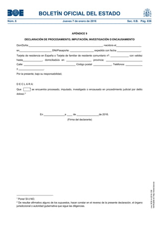 BOLETÍN OFICIAL DEL ESTADO
Núm. 6	 Jueves 7 de enero de 2016	 Sec. II.B. Pág. 836
APÉNDICE 9
DECLARACIÓN DE PROCESAMIENTO, IMPUTACIÓN, INVESTIGACIÓN O ENCAUSAMIENTO
Don/Doña:_____________________________________________________, nacido/a el__________________
en_______________________ DNI/Pasaporte: _________________ expedido con fecha _________________,
Tarjeta de residencia en España o Tarjeta de familiar de residente comunitario nº: _____________ con validez
hasta______________, domiciliado/a en __________________ provincia: __________________________
Calle: _____________________________________ Código postal: _____________, Teléfonos: ____________
y __________________.
Por la presente, bajo su responsabilidad,
D E C L A R A:
Que 1
se encuentra procesado, imputado, investigado o encausado en procedimiento judicial por delito
doloso.2
En _______________a ____ de ________________de 2016.
(Firma del declarante)
1
Poner SI ó NO.
2
De resultar afirmativo alguno de los supuestos, hacer constar en el reverso de la presente declaración, el órgano
jurisdiccional o autoridad gubernativa que sigue las diligencias.
cve:BOE-A-2016-158
Verificableenhttp://www.boe.es
 