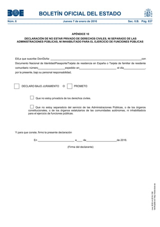 BOLETÍN OFICIAL DEL ESTADO
Núm. 6	 Jueves 7 de enero de 2016	 Sec. II.B. Pág. 837
APÉNDICE 10
DECLARACIÓN DE NO ESTAR PRIVADO DE DERECHOS CIVILES, NI SEPARADO DE LAS
ADMINISTRACIONES PÚBLICAS, NI INHABILITADO PARA EL EJERCICIO DE FUNCIONES PÚBLICAS
El/La que suscribe Don/Doña: ________________________________________________________________con
Documento Nacional de Identidad/Pasaporte/Tarjeta de residencia en España o Tarjeta de familiar de residente
comunitario número___________________expedido en__________________________ el día_______________,
por la presente, bajo su personal responsabilidad,
DECLARO BAJO JURAMENTO O PROMETO
Que no estoy privado/a de los derechos civiles.
Que no estoy separado/a del servicio de las Administraciones Públicas, o de los órganos
constitucionales, o de los órganos estatutarios de las comunidades autónomas, ni inhabilitado/a
para el ejercicio de funciones públicas.
Y para que conste, firmo la presente declaración
En _________________________ a____ de_____________________de 2016.
(Firma del declarante)
cve:BOE-A-2016-158
Verificableenhttp://www.boe.es
 