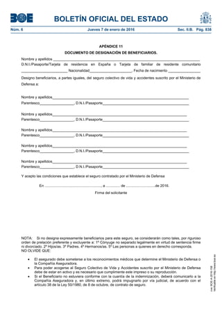 BOLETÍN OFICIAL DEL ESTADO
Núm. 6	 Jueves 7 de enero de 2016	 Sec. II.B. Pág. 838
APÉNDICE 11
DOCUMENTO DE DESIGNACIÓN DE BENEFICIARIOS.
Nombre y apellidos _________________________________________________________________________
D.N.I./Pasaporte/Tarjeta de residencia en España o Tarjeta de familiar de residente comunitario
_______________________ Nacionalidad_____________________, Fecha de nacimiento ________________
Designo beneficiarios, a partes iguales, del seguro colectivo de vida y accidentes suscrito por el Ministerio de
Defensa a:
Nombre y apellidos____________________________________________________________________
Parentesco_________________, D.N.I./Pasaporte___________________________________________
Nombre y apellidos___________________________________________________________________
Parentesco_________________, D.N.I./Pasaporte___________________________________________
Nombre y apellidos___________________________________________________________________
Parentesco_________________, D.N.I./Pasaporte___________________________________________
Nombre y apellidos___________________________________________________________________
Parentesco_________________, D.N.I./Pasaporte___________________________________________
Nombre y apellidos___________________________________________________________________
Parentesco_________________, D.N.I./Pasaporte___________________________________________
Y acepto las condiciones que establece el seguro contratado por el Ministerio de Defensa
En ........................................................, a .............. de .............................de 2016.
Firma del solicitante
NOTA: Si no designa expresamente beneficiarios para este seguro, se considerarán como tales, por riguroso
orden de prelación preferente y excluyente a: 1º Cónyuge no separado legalmente en virtud de sentencia firme
ni divorciado. 2º Hijos/as. 3º Padres. 4º Hermanos/as. 5º Las personas a quienes en derecho corresponda.
NO OLVIDE QUE:
• El asegurado debe someterse a los reconocimientos médicos que determine el Ministerio de Defensa o
la Compañía Aseguradora.
• Para poder acogerse al Seguro Colectivo de Vida y Accidentes suscrito por el Ministerio de Defensa
debe de estar en activo y es necesario que cumplimente este impreso o su reproducción.
• Si el Beneficiario no estuviera conforme con la cuantía de la indemnización, deberá comunicarlo a la
Compañía Aseguradora y, en último extremo, podrá impugnarlo por vía judicial, de acuerdo con el
artículo 38 de la Ley 50/1980, de 8 de octubre, de contrato de seguro.
cve:BOE-A-2016-158
Verificableenhttp://www.boe.es
 