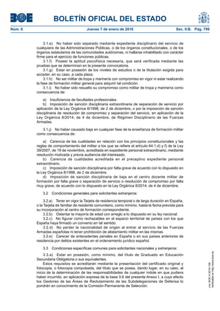 BOLETÍN OFICIAL DEL ESTADO
Núm. 6	 Jueves 7 de enero de 2016	 Sec. II.B. Pág. 799
3.1.e)  No haber sido separado mediante expediente disciplinario del servicio de
cualquiera de las Administraciones Públicas, o de los órganos constitucionales, o de los
órganos estatutarios de las comunidades autónomas, ni hallarse inhabilitado con carácter
firme para el ejercicio de funciones públicas.
3.1.f)  Poseer la aptitud psicofísica necesaria, que será verificada mediante las
pruebas que se determinan en la presente convocatoria.
3.1.g)  Estar en posesión de los niveles de estudios o de la titulación exigida para
acceder, en su caso, a cada plaza.
3.1.h)  No ser militar de tropa y marinería con compromiso en vigor ni estar realizando
la fase de formación militar general para adquirir tal condición.
3.1.i)  No haber sido resuelto su compromiso como militar de tropa y marinería como
consecuencia de:
a)  Insuficiencia de facultades profesionales.
b)  Imposición de sanción disciplinaria extraordinaria de separación de servicio por
aplicación de la Ley Orgánica 8/1998, de 2 de diciembre, o por la imposición de sanción
disciplinaria de resolución de compromiso y separación del servicio, en aplicación de la
Ley Orgánica 8/2014, de 4 de diciembre, de Régimen Disciplinario de las Fuerzas
Armadas.
3.1.j)  No haber causado baja en cualquier fase de la enseñanza de formación militar
como consecuencia de:
a)  Carencia de las cualidades en relación con los principios constitucionales y las
reglas de comportamiento del militar a los que se refiere el artículo 64.1.d) y f) de la Ley
39/2007, de 19 de noviembre, acreditada en expediente personal extraordinario, mediante
resolución motivada y previa audiencia del interesado.
b)  Carencia de cualidades acreditada en el preceptivo expediente personal
extraordinario.
c)  Imposición de sanción disciplinaria por falta grave de acuerdo con lo dispuesto en
la Ley Orgánica 8/1998, de 2 de diciembre.
d)  Imposición de sanción disciplinaria de baja en el centro docente militar de
formación por falta grave o separación de servicio o resolución de compromiso por falta
muy grave, de acuerdo con lo dispuesto en la Ley Orgánica 8/2014, de 4 de diciembre.
3.2  Condiciones generales para solicitantes extranjeros:
3.2.a)  Tener en vigor la Tarjeta de residencia temporal o de larga duración en España,
o la Tarjeta de familiar de residente comunitario, como mínimo, hasta la fecha prevista para
su incorporación al centro de formación correspondiente.
3.2.b)  Ostentar la mayoría de edad con arreglo a lo dispuesto en su ley nacional.
3.2.c)  No figurar como rechazables en el espacio territorial de países con los que
España haya firmado un convenio en tal sentido.
3.2.d)  No perder la nacionalidad de origen al entrar al servicio de las Fuerzas
Armadas españolas ni tener prohibición de alistamiento militar en las mismas.
3.2.e)  Carecer de antecedentes penales en España o en sus países anteriores de
residencia por delitos existentes en el ordenamiento jurídico español.
3.3  Condiciones específicas comunes para solicitantes nacionales y extranjeros:
3.3.a)  Estar en posesión, como mínimo, del título de Graduado en Educación
Secundaria Obligatoria o sus equivalentes.
Estos requisitos se acreditarán mediante la presentación del certificado original y
fotocopia, o fotocopia compulsada, del título que se posea, dando lugar, en su caso, al
inicio de la determinación de las responsabilidades de cualquier índole en que pudiera
haber incurrido, en aplicación expresa de la base 5.6 del presente Anexo I, a cuyo efecto
los Gestores de las Áreas de Reclutamiento de las Subdelegaciones de Defensa lo
pondrán en conocimiento de la Comisión Permanente de Selección.
cve:BOE-A-2016-158
Verificableenhttp://www.boe.es
 