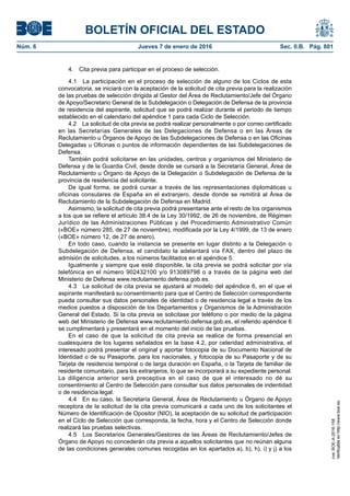 BOLETÍN OFICIAL DEL ESTADO
Núm. 6	 Jueves 7 de enero de 2016	 Sec. II.B. Pág. 801
4.  Cita previa para participar en el proceso de selección.
4.1  La participación en el proceso de selección de alguno de los Ciclos de esta
convocatoria, se iniciará con la aceptación de la solicitud de cita previa para la realización
de las pruebas de selección dirigida al Gestor del Área de Reclutamiento/Jefe del Órgano
de Apoyo/Secretario General de la Subdelegación o Delegación de Defensa de la provincia
de residencia del aspirante, solicitud que se podrá realizar durante el periodo de tiempo
establecido en el calendario del apéndice 1 para cada Ciclo de Selección.
4.2  La solicitud de cita previa se podrá realizar personalmente o por correo certificado
en las Secretarías Generales de las Delegaciones de Defensa o en las Áreas de
Reclutamiento u Órganos de Apoyo de las Subdelegaciones de Defensa o en las Oficinas
Delegadas u Oficinas o puntos de información dependientes de las Subdelegaciones de
Defensa.
También podrá solicitarse en las unidades, centros y organismos del Ministerio de
Defensa y de la Guardia Civil, desde donde se cursará a la Secretaría General, Área de
Reclutamiento u Órgano de Apoyo de la Delegación o Subdelegación de Defensa de la
provincia de residencia del solicitante.
De igual forma, se podrá cursar a través de las representaciones diplomáticas u
oficinas consulares de España en el extranjero, desde donde se remitirá al Área de
Reclutamiento de la Subdelegación de Defensa en Madrid.
Asimismo, la solicitud de cita previa podrá presentarse ante el resto de los organismos
a los que se refiere el artículo 38.4 de la Ley 30/1992, de 26 de noviembre, de Régimen
Jurídico de las Administraciones Públicas y del Procedimiento Administrativo Común
(«BOE» número 285, de 27 de noviembre), modificada por la Ley 4/1999, de 13 de enero
(«BOE» número 12, de 27 de enero).
En todo caso, cuando la instancia se presente en lugar distinto a la Delegación o
Subdelegación de Defensa, el candidato la adelantará vía FAX, dentro del plazo de
admisión de solicitudes, a los números facilitados en el apéndice 5.
Igualmente y siempre que esté disponible, la cita previa se podrá solicitar por vía
telefónica en el número 902432100 y/o 913089798 o a través de la página web del
Ministerio de Defensa www.reclutamiento.defensa.gob.es.
4.3  La solicitud de cita previa se ajustará al modelo del apéndice 6, en el que el
aspirante manifestará su consentimiento para que el Centro de Selección correspondiente
pueda consultar sus datos personales de identidad o de residencia legal a través de los
medios puestos a disposición de los Departamentos y Organismos de la Administración
General del Estado. Si la cita previa se solicitase por teléfono o por medio de la página
web del Ministerio de Defensa www.reclutamiento.defensa.gob.es, el referido apéndice 6
se cumplimentará y presentará en el momento del inicio de las pruebas.
En el caso de que la solicitud de cita previa se realice de forma presencial en
cualesquiera de los lugares señalados en la base 4.2, por celeridad administrativa, el
interesado podrá presentar el original y aportar fotocopia de su Documento Nacional de
Identidad o de su Pasaporte, para los nacionales, y fotocopia de su Pasaporte y de su
Tarjeta de residencia temporal o de larga duración en España, o la Tarjeta de familiar de
residente comunitario, para los extranjeros, lo que se incorporará a su expediente personal.
La diligencia anterior será preceptiva en el caso de que el interesado no dé su
consentimiento al Centro de Selección para consultar sus datos personales de indentidad
o de residencia legal.
4.4  En su caso, la Secretaría General, Área de Reclutamiento u Órgano de Apoyo
receptora de la solicitud de la cita previa comunicará a cada uno de los solicitantes el
Número de Identificación de Opositor (NIO), la aceptación de su solicitud de participación
en el Ciclo de Selección que corresponda, la fecha, hora y el Centro de Selección donde
realizará las pruebas selectivas.
4.5  Los Secretarios Generales/Gestores de las Áreas de Reclutamiento/Jefes de
Órgano de Apoyo no concederán cita previa a aquellos solicitantes que no reúnan alguna
de las condiciones generales comunes recogidas en los apartados a), b), h), i) y j) a los
cve:BOE-A-2016-158
Verificableenhttp://www.boe.es
 