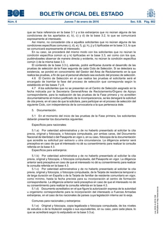 BOLETÍN OFICIAL DEL ESTADO
Núm. 6	 Jueves 7 de enero de 2016	 Sec. II.B. Pág. 802
que se hace referencia en la base 3.1 y a los extranjeros que no reúnan alguna de las
condiciones de los apartados a), b), c) y d) de la base 3.2, lo que se comunicará
expresamente al interesado.
Así mismo, no concederán cita a aquellos solicitantes que no reúnan alguna de las
condiciones específicas comunes c), d), e), f), g), h), j) y l) tipificadas en la base 3.3, lo que
se comunicará expresamente al interesado.
En su caso, se procederá del mismo modo con los solicitantes que no reúnan la
condición específica común a) y k) tipificadas en la base 3.3, así como con los que,
pudiéndoseles observar de manera directa y evidente, no reúnan la condición específica
común i) de la misma base 3.3.
El contenido de la base 3.3.i), además, podrá verificarse durante el desarrollo de las
pruebas de selección de la Fase segunda de cada Ciclo de Selección. Si se detectara su
existencia, se pondrá en conocimiento del Gestor del Área de Reclutamiento en la que
realiza las pruebas, a fin de que el personal afectado sea excluido del proceso de selección.
4.6  El Centro de Selección en el que realice las pruebas el solicitante será el
encargado de tramitar la fase del proceso de selección que corresponda según lo
establecido en las bases 7 y 8.
4.7  A los solicitantes que no se presenten en el Centro de Selección asignado en la
fecha indicada por la Secretaria General/Área de Reclutamiento/Órgano de Apoyo
correspondiente, para la realización de las pruebas de la Fase primera y no acrediten
documentalmente el motivo justificado de la incomparecencia, se les denegará la solicitud
de cita previa, en el caso de que la solicitara, para participar en el proceso de selección del
siguiente Ciclo, con independencia de la convocatoria a la que pertenezca éste.
5. Documentación.
5.1  En el momento del inicio de las pruebas de la Fase primera, los solicitantes
deberán presentar los documentos siguientes:
Específicos para nacionales:
5.1.a)  Por celeridad administrativa y de no haberlo presentado al solicitar la cita
previa, original y fotocopia, o fotocopia compulsada, por ambas caras, del Documento
Nacional de Identidad o del Pasaporte en vigor o, en su caso, fotocopia de la documentación
que acredite su solicitud por extravío u otra circunstancia. La diligencia anterior será
preceptiva en caso de que el interesado no dé su consentimiento para realizar la consulta
referida en la base 4.3.
Específicos para extranjeros:
5.1.b)  Por celeridad administrativa y de no haberlo presentado al solicitar la cita
previa, original y fotocopia, o fotocopia compulsada, del Pasaporte en vigor. La diligencia
anterior será preceptiva en caso de que el interesado no dé su consentimiento para realizar
la consulta referida en la base 4.3.
5.1.c)  Por celeridad administrativa y de no haberlo presentado al solicitar la cita
previa, original y fotocopia, o fotocopia compulsada, de la Tarjeta de residencia temporal o
de larga duración en España o de la Tarjeta de familiar de residente comunitario en vigor,
como mínimo, hasta la fecha prevista para su incorporación al centro de formación
correspondiente. La diligencia anterior será preceptiva en caso de que el interesado no dé
su consentimiento para realizar la consulta referida en la base 4.3.
5.1.d)  Documento acreditativo en el que figure la autorización expresa de la autoridad
u organismo correspondiente para la incorporación del interesado a Fuerzas Armadas
extranjeras, en el caso de los nacionales de países cuya legislación interna así lo exija.
Comunes para nacionales y extranjeros:
5.1.e)  Original y fotocopia, copia legalizada o fotocopia compulsada, de los niveles
de estudios o de la titulación exigida o sus equivalentes, en su caso, para cada plaza, lo
que se acreditará según lo estipulado en la base 3.3.a).
cve:BOE-A-2016-158
Verificableenhttp://www.boe.es
 