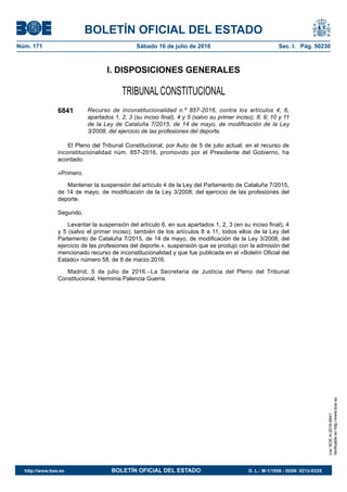 BOLETÍN OFICIAL DEL ESTADO
Núm. 171	 Sábado 16 de julio de 2016	 Sec. I. Pág. 50230
I. DISPOSICIONES GENERALES
TRIBUNAL CONSTITUCIONAL
6841 Recurso de inconstitucionalidad n.º 857-2016, contra los artículos 4; 6,
apartados 1, 2, 3 (su inciso final), 4 y 5 (salvo su primer inciso); 8; 9; 10 y 11
de la Ley de Cataluña 7/2015, de 14 de mayo, de modificación de la Ley
3/2008, del ejercicio de las profesiones del deporte.
El Pleno del Tribunal Constitucional, por Auto de 5 de julio actual, en el recurso de
inconstitucionalidad núm. 857-2016, promovido por el Presidente del Gobierno, ha
acordado:
«Primero.
Mantener la suspensión del artículo 4 de la Ley del Parlamento de Cataluña 7/2015,
de 14 de mayo, de modificación de la Ley 3/2008, del ejercicio de las profesiones del
deporte.
Segundo.
Levantar la suspensión del artículo 6, en sus apartados 1, 2, 3 (en su inciso final), 4
y 5 (salvo el primer inciso); también de los artículos 8 a 11, todos ellos de la Ley del
Parlamento de Cataluña 7/2015, de 14 de mayo, de modificación de la Ley 3/2008, del
ejercicio de las profesiones del deporte.», suspensión que se produjo con la admisión del
mencionado recurso de inconstitucionalidad y que fue publicada en el «Boletín Oficial del
Estado» número 58, de 8 de marzo 2016.
Madrid, 5 de julio de 2016.–La Secretaria de Justicia del Pleno del Tribunal
Constitucional, Herminia Palencia Guerra.
cve:BOE-A-2016-6841
Verificableenhttp://www.boe.es
http://www.boe.es	 BOLETÍN OFICIAL DEL ESTADO	 D. L.: M-1/1958 - ISSN: 0212-033X
 