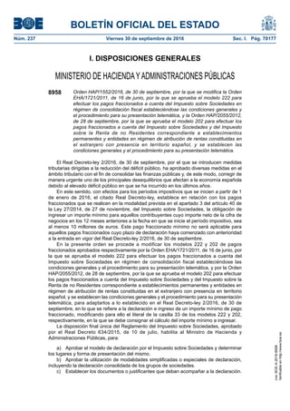 BOLETÍN OFICIAL DEL ESTADO
Núm. 237	 Viernes 30 de septiembre de 2016	 Sec. I. Pág. 70177
I. DISPOSICIONES GENERALES
MINISTERIO DE HACIENDAYADMINISTRACIONES PÚBLICAS
8958 Orden HAP/1552/2016, de 30 de septiembre, por la que se modifica la Orden
EHA/1721/2011, de 16 de junio, por la que se aprueba el modelo 222 para
efectuar los pagos fraccionados a cuenta del Impuesto sobre Sociedades en
régimen de consolidación fiscal estableciéndose las condiciones generales y
el procedimiento para su presentación telemática, y la Orden HAP/2055/2012,
de 28 de septiembre, por la que se aprueba el modelo 202 para efectuar los
pagos fraccionados a cuenta del Impuesto sobre Sociedades y del Impuesto
sobre la Renta de no Residentes correspondiente a establecimientos
permanentes y entidades en régimen de atribución de rentas constituidas en
el extranjero con presencia en territorio español, y se establecen las
condiciones generales y el procedimiento para su presentación telemática.
El Real Decreto-ley 2/2016, de 30 de septiembre, por el que se introducen medidas
tributarias dirigidas a la reducción del déficit público, ha aprobado diversas medidas en el
ámbito tributario con el fin de consolidar las finanzas públicas y, de este modo, corregir de
manera urgente uno de los principales desequilibrios que afectan a la economía española
debido al elevado déficit público en que se ha incurrido en los últimos años.
En este sentido, con efectos para los períodos impositivos que se inicien a partir de 1
de enero de 2016, el citado Real Decreto-ley, establece en relación con los pagos
fraccionados que se realicen en la modalidad prevista en el apartado 3 del artículo 40 de
la Ley 27/2014, de 27 de noviembre, del Impuesto sobre Sociedades, la obligación de
ingresar un importe mínimo para aquellos contribuyentes cuyo importe neto de la cifra de
negocios en los 12 meses anteriores a la fecha en que se inicie el período impositivo, sea
al menos 10 millones de euros. Este pago fraccionado mínimo no será aplicable para
aquellos pagos fraccionados cuyo plazo de declaración haya comenzado con anterioridad
a la entrada en vigor del Real Decreto-ley 2/2016, de 30 de septiembre.
En la presente orden se procede a modificar los modelos 222 y 202 de pagos
fraccionados aprobados respectivamente por la Orden EHA/1721/2011, de 16 de junio, por
la que se aprueba el modelo 222 para efectuar los pagos fraccionados a cuenta del
Impuesto sobre Sociedades en régimen de consolidación fiscal estableciéndose las
condiciones generales y el procedimiento para su presentación telemática, y por la Orden
HAP/2055/2012, de 28 de septiembre, por la que se aprueba el modelo 202 para efectuar
los pagos fraccionados a cuenta del Impuesto sobre Sociedades y del Impuesto sobre la
Renta de no Residentes correspondiente a establecimientos permanentes y entidades en
régimen de atribución de rentas constituidas en el extranjero con presencia en territorio
español, y se establecen las condiciones generales y el procedimiento para su presentación
telemática, para adaptarlos a lo establecido en el Real Decreto-ley 2/2016, de 30 de
septiembre, en lo que se refiere a la declaración e ingreso de un importe mínimo de pago
fraccionado, modificando para ello el literal de la casilla 33 de los modelos 222 y 202,
respectivamente, en la que se debe consignar el cálculo del importe mínimo a ingresar.
La disposición final única del Reglamento del Impuesto sobre Sociedades, aprobado
por el Real Decreto 634/2015, de 10 de julio, habilita al Ministro de Hacienda y
Administraciones Públicas, para:
a)  Aprobar el modelo de declaración por el Impuesto sobre Sociedades y determinar
los lugares y forma de presentación del mismo.
b)  Aprobar la utilización de modalidades simplificadas o especiales de declaración,
incluyendo la declaración consolidada de los grupos de sociedades.
c)  Establecer los documentos o justificantes que deban acompañar a la declaración.
cve:BOE-A-2016-8958
Verificableenhttp://www.boe.es
 