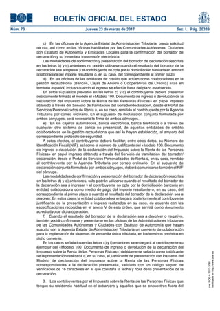 BOLETÍN OFICIAL DEL ESTADO
Núm. 70	 Jueves 23 de marzo de 2017	 Sec. I. Pág. 20359
c)  En las oficinas de la Agencia Estatal de Administración Tributaria, previa solicitud
de cita, así como en las oficinas habilitadas por las Comunidades Autónomas, Ciudades
con Estatuto de Autonomía y Entidades Locales para la confirmación del borrador de
declaración y su inmediata transmisión electrónica.
Las modalidades de confirmación y presentación del borrador de declaración descritas
en las letras b) y c) anteriores no podrán utilizarse cuando el resultado del borrador de la
declaración sea a ingresar y el contribuyente no opte por la domiciliación bancaria en entidad
colaboradora del importe resultante o, en su caso, del correspondiente al primer plazo.
d)  En las oficinas de las entidades de crédito que actúen como colaboradoras en la
gestión recaudatoria (Bancos, Cajas de Ahorro o Cooperativas de Crédito) sitas en
territorio español, incluso cuando el ingreso se efectúe fuera del plazo establecido.
En estos supuestos previstos en las letras c) y d) el contribuyente deberá presentar
debidamente firmado el modelo el «Modelo 100. Documento de ingreso o devolución de la
declaración del Impuesto sobre la Renta de las Personas Físicas» en papel impreso
obtenido a través del Servicio de tramitación del borrador/declaración, desde el Portal de
Servicios Personalizados de Renta o, en su caso, remitido al contribuyente por la Agencia
Tributaria por correo ordinario. En el supuesto de declaración conjunta formulada por
ambos cónyuges, será necesaria la firma de ambos cónyuges.
e)  En los cajeros automáticos, banca electrónica, banca telefónica o a través de
cualquier otro sistema de banca no presencial, de aquellas entidades de crédito
colaboradoras en la gestión recaudatoria que así lo hayan establecido, al amparo del
correspondiente protocolo de seguridad.
A estos efectos, el contribuyente deberá facilitar, entre otros datos, su Número de
Identificación Fiscal (NIF), así como el número de justificante del «Modelo 100. Documento
de ingreso o devolución de la declaración del Impuesto sobre la Renta de las Personas
Físicas» en papel impreso obtenido a través del Servicio de tramitación del borrador/
declaración, desde el Portal de Servicios Personalizados de Renta o, en su caso, remitido
al contribuyente por la Agencia Tributaria por correo ordinario. En el supuesto de
declaración conjunta formulada por ambos cónyuges, deberá comunicarse también el NIF
del cónyuge.
Las modalidades de confirmación y presentación del borrador de declaración descritas
en las letras d) y e) anteriores, sólo podrán utilizarse cuando el resultado del borrador de
la declaración sea a ingresar y el contribuyente no opte por la domiciliación bancaria en
entidad colaboradora como medio de pago del importe resultante o, en su caso, del
correspondiente al primer plazo o cuando el resultado del borrador de la declaración sea a
devolver. En estos casos la entidad colaboradora entregará posteriormente al contribuyente
justificante de la presentación e ingreso realizados en su caso, de acuerdo con las
especificaciones recogidas en el anexo V de esta orden, que servirá como documento
acreditativo de dicha operación.
f)  Cuando el resultado del borrador de la declaración sea a devolver o negativo,
también podrá confirmarse y presentarse en las oficinas de las Administraciones tributarias
de las Comunidades Autónomas y Ciudades con Estatuto de Autonomía que hayan
suscrito con la Agencia Estatal de Administración Tributaria un convenio de colaboración
para la implantación de sistemas de ventanilla única tributaria, en los términos previstos en
dicho convenio.
En los casos señalados en las letras c) y f) anteriores se entregará al contribuyente su
ejemplar del «Modelo 100. Documento de ingreso o devolución de la declaración del
Impuesto sobre la Renta de las Personas Físicas», debidamente sellado como justificante
de la presentación realizada o, en su caso, el justificante de presentación con los datos del
Modelo de declaración del Impuesto sobre la Renta de las Personas Físicas
correspondientes a la declaración presentada, validado con un código seguro de
verificación de 16 caracteres en el que constará la fecha y hora de la presentación de la
declaración.
3.  Los contribuyentes por el Impuesto sobre la Renta de las Personas Físicas que
tengan su residencia habitual en el extranjero y aquellos que se encuentren fuera del
cve:BOE-A-2017-3080
Verificableenhttp://www.boe.es
 