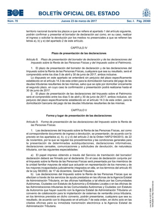 BOLETÍN OFICIAL DEL ESTADO
Núm. 70	 Jueves 23 de marzo de 2017	 Sec. I. Pág. 20360
territorio nacional durante los plazos a que se refiere el apartado 1 del artículo siguiente,
podrán confirmar y presentar el borrador de declaración así como, en su caso, realizar
el ingreso o solicitar la devolución por los medios no presenciales a que se refieren las
letras a), b) y e) del apartado 2 de este artículo.
CAPÍTULO IV
Plazo de presentación de las declaraciones
Artículo 8.  Plazo de presentación del borrador de declaración y de las declaraciones del
Impuesto sobre la Renta de las Personas Físicas y del Impuesto sobre el Patrimonio.
1.  El plazo de presentación del borrador de declaración y de las declaraciones del
Impuesto sobre la Renta de las Personas Físicas, cualquiera que sea su resultado, será el
comprendido entre los días 5 de abril y 30 de junio de 2017, ambos inclusive.
Lo dispuesto en este apartado se entenderá sin perjuicio del plazo específicamente
establecido en el artículo 14.3 de esta orden para la domiciliación bancaria del pago de las
deudas tributarias resultantes de las mismas, salvo que se opte por domiciliar únicamente
el segundo plazo, en cuyo caso la confirmación y presentación podrá realizarse hasta el
30 de junio de 2017.
2.  El plazo de presentación de las declaraciones del Impuesto sobre el Patrimonio
será el comprendido entre los días 5 de abril y 30 de junio de 2017, ambos inclusive, sin
perjuicio del plazo específicamente establecido en el artículo 14.3 de esta orden, para la
domiciliación bancaria del pago de las deudas tributarias resultantes de las mismas.
CAPÍTULO V
Forma y lugar de presentación de las declaraciones
Artículo 9.  Forma de presentación de las declaraciones del Impuesto sobre la Renta de
las Personas Físicas.
1.  Las declaraciones del Impuesto sobre la Renta de las Personas Físicas, así como
el correspondiente documento de ingreso o devolución, se presentarán, de acuerdo con lo
previsto en los apartados a), b), c) y d) del artículo 2 de la Orden HAP/2194/2013, de 22
de noviembre, por la que se regulan los procedimientos y las condiciones generales para
la presentación de determinadas autoliquidaciones, declaraciones informativas,
declaraciones censales, comunicaciones y solicitudes de devolución, de naturaleza
tributaria, con las siguientes especialidades:
a)  El papel impreso obtenido a través del Servicio de tramitación del borrador/
declaración deberá ser firmado por el declarante. En el caso de declaración conjunta por
el Impuesto sobre la Renta de las Personas Físicas será presentada por los miembros de
la unidad familiar mayores de edad que actuarán en representación de los menores y de
los mayores incapacitados judicialmente integrados en ella, en los términos del artículo 45
de la Ley 58/2003, de 17 de diciembre, General Tributaria.
b)  Las declaraciones del Impuesto sobre la Renta de las Personas Físicas que se
efectúen a través de los servicios de ayuda prestados en las oficinas de la Agencia Estatal
de Administración Tributaria, en las oficinas habilitadas a tal efecto por las Comunidades
Autónomas, Ciudades con Estatuto de Autonomía y Entidades Locales o en las oficinas de
las Administraciones tributarias de las Comunidades Autónomas y Ciudades con Estatuto
de Autonomía que hayan suscrito con la Agencia Estatal de Administración Tributaria un
convenio de colaboración para la implantación de sistemas de ventanilla única tributaria,
en los términos previstos en dicho convenio, podrán presentarse, cualquiera que sea su
resultado, de acuerdo con lo dispuesto en el artículo 7 de esta orden, en dicho acto en las
citadas oficinas para su inmediata transmisión electrónica a la Agencia Estatal de
Administración Tributaria.
cve:BOE-A-2017-3080
Verificableenhttp://www.boe.es
 