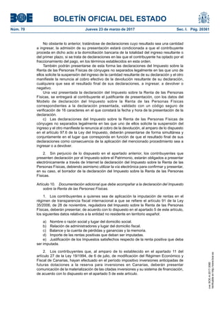 BOLETÍN OFICIAL DEL ESTADO
Núm. 70	 Jueves 23 de marzo de 2017	 Sec. I. Pág. 20361
No obstante lo anterior, tratándose de declaraciones cuyo resultado sea una cantidad
a ingresar, la admisión de su presentación estará condicionada a que el contribuyente
proceda en dicho acto a la domiciliación bancaria de la totalidad del ingreso resultante o
del primer plazo, si se trata de declaraciones en las que el contribuyente ha optado por el
fraccionamiento del pago, en los términos establecidos en esta orden.
También podrán presentarse de esta forma las declaraciones del Impuesto sobre la
Renta de las Personas Físicas de cónyuges no separados legalmente en las que uno de
ellos solicite la suspensión del ingreso de la cantidad resultante de su declaración y el otro
manifieste la renuncia al cobro efectivo de la devolución resultante de su declaración,
cualquiera que sea el resultado final de sus declaraciones, a ingresar, a devolver o
negativo.
Una vez presentada la declaración del Impuesto sobre la Renta de las Personas
Físicas, se entregará al contribuyente el justificante de presentación, con los datos del
Modelo de declaración del Impuesto sobre la Renta de las Personas Físicas
correspondientes a la declaración presentada, validado con un código seguro de
verificación de 16 caracteres en el que constará la fecha y hora de la presentación de la
declaración.
c)  Las declaraciones del Impuesto sobre la Renta de las Personas Físicas de
cónyuges no separados legalmente en las que uno de ellos solicite la suspensión del
ingreso y el otro manifieste la renuncia al cobro de la devolución, al amparo de lo dispuesto
en el artículo 97.6 de la Ley del Impuesto, deberán presentarse de forma simultánea y
conjuntamente en el lugar que corresponda en función de que el resultado final de sus
declaraciones como consecuencia de la aplicación del mencionado procedimiento sea a
ingresar o a devolver.
2.  Sin perjuicio de lo dispuesto en el apartado anterior, los contribuyentes que
presenten declaración por el Impuesto sobre el Patrimonio, estarán obligados a presentar
electrónicamente a través de Internet la declaración del Impuesto sobre la Renta de las
Personas Físicas, debiendo asimismo utilizar la vía electrónica para confirmar y presentar,
en su caso, el borrador de la declaración del Impuesto sobre la Renta de las Personas
Físicas.
Artículo 10.  Documentación adicional que debe acompañar a la declaración del Impuesto
sobre la Renta de las Personas Físicas.
1.  Los contribuyentes a quienes sea de aplicación la imputación de rentas en el
régimen de transparencia fiscal internacional a que se refiere el artículo 91 de la Ley
35/2006, de 28 de noviembre, reguladora del Impuesto sobre la Renta de las Personas
Físicas, deberán presentar, de acuerdo con lo dispuesto en el apartado 5 de este artículo,
los siguientes datos relativos a la entidad no residente en territorio español:
a)  Nombre o razón social y lugar del domicilio social.
b)  Relación de administradores y lugar del domicilio fiscal.
c)  Balance y la cuenta de pérdidas y ganancias y la memoria.
d)  Importe de las rentas positivas que deban ser imputadas.
e)  Justificación de los Impuestos satisfechos respecto de la renta positiva que deba
ser imputada.
2.  Los contribuyentes que, al amparo de lo establecido en el apartado 11 del
artículo 27 de la Ley 19/1994, de 6 de julio, de modificación del Régimen Económico y
Fiscal de Canarias, hayan efectuado en el período impositivo inversiones anticipadas de
futuras dotaciones a la reserva para inversiones en Canarias, deberán presentar
comunicación de la materialización de las citadas inversiones y su sistema de financiación,
de acuerdo con lo dispuesto en el apartado 5 de este artículo.
cve:BOE-A-2017-3080
Verificableenhttp://www.boe.es
 