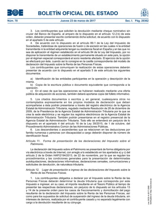BOLETÍN OFICIAL DEL ESTADO
Núm. 70	 Jueves 23 de marzo de 2017	 Sec. I. Pág. 20362
3.  Los contribuyentes que soliciten la devolución mediante cheque nominativo sin
cruzar del Banco de España, al amparo de lo dispuesto en el artículo 12.2.b) de esta
orden, deberán presentar escrito conteniendo dicha solicitud, de acuerdo con lo dispuesto
en el apartado 5 de este artículo.
4.  De acuerdo con lo dispuesto en el artículo 89.1 de la Ley del Impuesto de
Sociedades, tratándose de operaciones de fusión o de escisión en las cuales ni la entidad
transmitente ni la entidad adquirente tengan su residencia fiscal en España y en las que no
sea de aplicación el régimen establecido en el artículo 84 de la Ley del Impuesto, por no
disponer la transmitente de un establecimiento permanente situado en este país, la opción
por el régimen especial corresponderá al socio residente afectado. El ejercicio de la opción
se efectuará por éste, cuando así lo consigne en la casilla correspondiente del modelo de
declaración del Impuesto sobre la Renta de las Personas Físicas.
Los contribuyentes que comuniquen la realización de estas operaciones deberán
presentar de acuerdo con lo dispuesto en el apartado 5 de este artículo los siguientes
documentos:
a)  Identificación de las entidades participantes en la operación y descripción de la
misma.
b)  Copia de la escritura pública o documento equivalente que corresponda a la
operación.
c)  En el caso de que las operaciones se hubieran realizado mediante una oferta
pública de adquisición de acciones, también deberá aportarse copia del folleto informativo.
5.  Los citados documentos o escritos y, en general, cualesquiera otros no
contemplados expresamente en los propios modelos de declaración que deban
acompañarse a ésta podrán presentarse a través del registro electrónico de la Agencia
Estatal de Administración Tributaria, regulado mediante Resolución de 28 de diciembre de
2009, de la Presidencia de la Agencia Estatal de Administración Tributaria por la que se
crea la sede electrónica y se regulan los registros electrónicos de la Agencia Estatal de
Administración Tributaria. También podrán presentarse en el registro presencial de la
Agencia Estatal de Administración Tributaria. Todo ello se entenderá sin perjuicio de lo
dispuesto en el apartado 4 del artículo 16 de la Ley 39/2015, de 1 de octubre, del
Procedimiento Administrativo Común de las Administraciones Públicas.
6.  Los descendientes o ascendientes que se relacionen en las deducciones por
familia numerosa o personas con discapacidad a cargo deberán disponer de número de
identificación fiscal.
Artículo 11.  Forma de presentación de las declaraciones del Impuesto sobre el
Patrimonio.
La declaración del Impuesto sobre el Patrimonio se presentará de forma obligatoria por
vía electrónica a través de Internet, con arreglo a lo establecido en los apartados a) y c) del
artículo 2 de la Orden HAP/2194/2013, de 22 de noviembre, por la que se regulan los
procedimientos y las condiciones generales para la presentación de determinadas
autoliquidaciones, declaraciones informativas, declaraciones censales, comunicaciones y
solicitudes de devolución, de naturaleza tributaria.
Artículo 12.  Lugar de presentación e ingreso de las declaraciones del Impuesto sobre la
Renta de las Personas Físicas.
1.  Los contribuyentes obligados a declarar por el Impuesto sobre la Renta de las
Personas Físicas deberán determinar la deuda tributaria que corresponda por este
Impuesto e ingresar, en su caso, el importe resultante en el Tesoro Público al tiempo de
presentar las respectivas declaraciones, sin perjuicio de lo dispuesto en los artículos 13
y 14 de la presente orden para los casos de fraccionamiento y domiciliación del pago
resultante de la declaración del Impuesto sobre la Renta de las Personas Físicas, así
como para los supuestos de solicitud de suspensión del ingreso de la deuda tributaria, sin
intereses de demora, realizada por el contribuyente casado y no separado legalmente con
cargo a la devolución resultante de su cónyuge.
cve:BOE-A-2017-3080
Verificableenhttp://www.boe.es
 