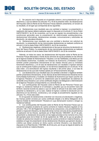 BOLETÍN OFICIAL DEL ESTADO
Núm. 70	 Jueves 23 de marzo de 2017	 Sec. I. Pág. 20363
2.  Sin perjuicio de lo dispuesto en el apartado anterior y de la presentación por vía
electrónica, a que se refieren los artículos 15 y 16 de la presente orden, las declaraciones
del Impuesto sobre la Renta de las Personas Físicas deberán presentarse, en función de
su resultado, en el lugar que corresponda de los siguientes:
a)  Declaraciones cuyo resultado sea una cantidad a ingresar. La presentación y
realización del ingreso deberá realizarse según lo dispuesto en el artículo 4.3 de la Orden
HAP/2194/2013, de 22 de noviembre, por la que se regulan los procedimientos y las
condiciones generales para la presentación de determinadas autoliquidaciones,
declaraciones informativas, declaraciones censales, comunicaciones y solicitudes de
devolución, de naturaleza tributaria.
b)  Declaraciones cuyo resultado sea una cantidad a devolver con solicitud de
devolución. La presentación de las mencionadas declaraciones se realizará conforme al
artículo 4.4 de la citada Orden HAP/2194/2013, de 22 de noviembre.
c)  Declaraciones negativas y declaraciones en las que se renuncie a la devolución en
favor del Tesoro Público. La presentación de las mencionadas declaraciones se realizará
conforme al artículo 4.5 de la citada Orden HAP/2194/2013, de 22 de noviembre.
Además, en todos los casos, las declaraciones del Impuesto sobre la Renta de las
Personas Físicas efectuadas a través de los servicios de ayuda prestados en las oficinas
de la Agencia Estatal de Administración Tributaria o en las habilitadas a tal efecto por las
Comunidades Autónomas, Ciudades con Estatuto de Autonomía y Entidades Locales
también podrán presentarse directamente en las citadas oficinas para su inmediata
transmisión electrónica, y, en el caso de declaraciones con resultado a ingresar siempre
que el contribuyente hubiera procedido, en los términos establecidos en el artículo 14 de
esta orden, a la domiciliación del ingreso resultante o del primer plazo, si se trata de
declaraciones en las que este hubiese optado por el fraccionamiento del pago.
3.  Las declaraciones cuyo resultado sea una cantidad a devolver o negativas también
podrán presentarse directamente, en las oficinas de las Administraciones tributarias de las
Comunidades Autónomas y Ciudades con Estatuto de Autonomía que hayan suscrito con
la Agencia Tributaria un convenio de colaboración para la implantación de sistemas de
ventanilla única tributaria o por correo certificado dirigido a la Delegación o Administración
de la Agencia Tributaria correspondiente a su domicilio fiscal.
4.  Los contribuyentes del Impuesto sobre la Renta de las Personas Físicas que
tengan su residencia habitual en el extranjero y aquellos que se encuentren fuera del
territorio nacional durante los plazos a que se refiere el artículo 8 de esta orden podrán
presentar su declaración y, en su caso, realizar el ingreso o solicitar la devolución por vía
electrónica en los términos, condiciones y con arreglo al procedimiento regulado en los
artículos 15 y 16 de esta orden.
En el supuesto de declaraciones a devolver con renuncia a la devolución o negativas,
las mismas podrán enviarse por correo certificado dirigido a la última Delegación de la
Agencia Estatal de Administración Tributaria en cuya demarcación tuvieron o tengan su
residencia habitual.
5.  Los contribuyentes del Impuesto sobre la Renta de las Personas Físicas que se
encuentren acogidos al sistema de cuenta corriente en materia tributaria regulado en los
artículos 138 a 143 del Reglamento General de las actuaciones y los procedimientos de
gestión e inspección tributaria y de desarrollo de las normas comunes de los procedimientos
de aplicación de los tributos, aprobado por el Real Decreto 1065/2007, de 27 de julio,
presentarán su declaración de acuerdo con las reglas previstas en los números Uno y Dos
del apartado sexto de la Orden de 30 de septiembre de 1999, por la que se aprueba el
modelo de solicitud de inclusión en el sistema de cuenta corriente en materia tributaria, se
establece el lugar de presentación de las declaraciones tributarias que generen deudas o
créditos que deban anotarse en dicha cuenta corriente tributaria y se desarrolla lo
dispuesto en el Real Decreto 1108/1999, de 25 de junio, por el que se regula el sistema de
cuenta corriente en materia tributaria.
cve:BOE-A-2017-3080
Verificableenhttp://www.boe.es
 