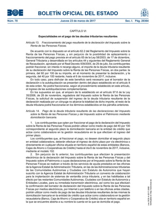BOLETÍN OFICIAL DEL ESTADO
Núm. 70	 Jueves 23 de marzo de 2017	 Sec. I. Pág. 20364
CAPÍTULO VI
Especialidades en el pago de las deudas tributarias resultantes
Artículo 13.  Fraccionamiento del pago resultante de la declaración del Impuesto sobre la
Renta de las Personas Físicas.
De acuerdo con lo dispuesto en el artículo 62.2 del Reglamento del Impuesto sobre la
Renta de las Personas Físicas, y sin perjuicio de la posibilidad de aplazamiento o
fraccionamiento del pago prevista en el artículo 65 de la Ley 58/2003, de 17 de diciembre,
General Tributaria y desarrollada en los artículos 44 y siguientes del Reglamento General
de Recaudación, aprobado por el Real Decreto 939/2005, de 29 de julio, los contribuyentes
podrán fraccionar, sin interés ni recargo alguno, el importe de la deuda tributaria resultante
de su declaración del Impuesto sobre la Renta de las Personas Físicas, en dos partes: la
primera, del 60 por 100 de su importe, en el momento de presentar la declaración, y la
segunda, del 40 por 100 restante, hasta el 6 de noviembre de 2017, inclusive.
En todo caso, para disfrutar de este beneficio será necesario que el borrador de la
declaración o la autoliquidación se presenten dentro del plazo establecido en el artículo 8
de esta orden. No podrá fraccionarse, según el procedimiento establecido en este artículo,
el ingreso de las autoliquidaciones complementarias.
En los supuestos en que, al amparo de lo establecido en el artículo 97.6 de la Ley
35/2006, de 28 de noviembre, reguladora del Impuesto sobre la Renta de las Personas
Físicas, la solicitud de suspensión del ingreso de la deuda tributaria resultante de la
declaración realizada por un cónyuge no alcance la totalidad de dicho importe, el resto de la
deuda tributaria podrá fraccionarse en los términos establecidos en los párrafos anteriores.
Artículo 14.  Pago de la deuda tributaria resultante de las declaraciones del Impuesto
sobre la Renta de las Personas Físicas y del Impuesto sobre el Patrimonio mediante
domiciliación bancaria.
1.  Los contribuyentes que opten por fraccionar el pago de la declaración del Impuesto
sobre la Renta de las Personas Físicas podrán utilizar como medio de pago del 40 por 100
correspondiente al segundo plazo la domiciliación bancaria en la entidad de crédito que
actúe como colaboradora en la gestión recaudatoria en la que efectúen el ingreso del
primer plazo.
Los contribuyentes que, al fraccionar el pago, no deseen domiciliar el segundo plazo
en entidad colaboradora, deberán efectuar el ingreso de dicho plazo por vía electrónica o
directamente en cualquier oficina situada en territorio español de estas entidades (Bancos,
Cajas de Ahorro o Cooperativas de Crédito) hasta el día 6 de noviembre de 2017, inclusive,
mediante el modelo 102.
2.  Sin perjuicio de lo anterior, los contribuyentes que efectúen la presentación
electrónica de la declaración del Impuesto sobre la Renta de las Personas Físicas y del
Impuesto sobre el Patrimonio o cuyas declaraciones por el Impuesto sobre la Renta de las
Personas Físicas se realicen a través de los servicios de ayuda prestados en las oficinas
de la Agencia Estatal de Administración Tributaria, en las de las Administraciones tributarias
de las Comunidades Autónomas y Ciudades con Estatuto de Autonomía que hayan
suscrito con la Agencia Estatal de Administración Tributaria un convenio de colaboración
para la implantación de sistemas de ventanilla única tributaria, y en las habilitadas a tal
efecto por las restantes Comunidades Autónomas, Ciudades con Estatuto de Autonomía y
Entidades Locales, para su inmediata transmisión electrónica, así como los que efectúen
la confirmación del borrador de declaración del Impuesto sobre la Renta de las Personas
Físicas por medios electrónicos, por Internet o por teléfono o en las oficinas antes citadas,
podrán utilizar como medio de pago de las deudas tributarias resultantes de las mismas la
domiciliación bancaria en la entidad de crédito que actúe como colaboradora en la gestión
recaudatoria (Banco, Caja de Ahorro o Cooperativa de Crédito) sita en territorio español en
la que se encuentre abierta a su nombre la cuenta en la que se domicilia el pago.
cve:BOE-A-2017-3080
Verificableenhttp://www.boe.es
 