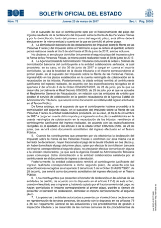 BOLETÍN OFICIAL DEL ESTADO
Núm. 70	 Jueves 23 de marzo de 2017	 Sec. I. Pág. 20365
En el supuesto de que el contribuyente opte por el fraccionamiento del pago del
ingreso resultante de la declaración del Impuesto sobre la Renta de las Personas Físicas
y por la domiciliación, tanto del primero como del segundo plazo, esta última deberá
efectuarse en la misma entidad y cuenta en la que se domicilió el primer plazo.
3.  La domiciliación bancaria de las declaraciones del Impuesto sobre la Renta de las
Personas Físicas y del Impuesto sobre el Patrimonio a que se refiere el apartado anterior
podrá realizarse desde el día 5 de abril hasta el 26 de junio de 2017, ambos inclusive.
No obstante, si se opta por domiciliar únicamente el segundo plazo del Impuesto sobre
la Renta de las Personas Físicas, la misma podrá realizarse hasta el 30 de junio de 2017.
4.  La Agencia Estatal de Administración Tributaria comunicará la orden u órdenes de
domiciliación bancaria del contribuyente a la entidad colaboradora señalada, la cual
procederá, en su caso, el día 30 de junio de 2017 a cargar en cuenta el importe
domiciliado, ya sea la totalidad de la deuda tributaria o el importe correspondiente al
primer plazo, en el supuesto del Impuesto sobre la Renta de las Personas Físicas,
ingresándolo en los plazos establecidos en la cuenta restringida de colaboración en la
recaudación de los tributos. Posteriormente, la citada entidad remitirá al contribuyente
justificante del ingreso realizado, de acuerdo con las especificaciones recogidas en el
apartado 2 del artículo 3 de la Orden EHA/2027/2007, de 28 de junio, por la que se
desarrolla parcialmente el Real Decreto 939/2005, de 29 de julio, por el que se aprueba
el Reglamento General de Recaudación, en relación con las entidades de crédito que
prestan el servicio de colaboración en la gestión recaudatoria de la Agencia Estatal de
Administración Tributaria, que servirá como documento acreditativo del ingreso efectuado
en el Tesoro Público.
De forma análoga, en el supuesto de que el contribuyente hubiese procedido a la
domiciliación del segundo plazo, en el supuesto del Impuesto sobre la Renta de las
Personas Físicas, la entidad colaboradora procederá, en su caso, el día 6 de noviembre
de 2017 a cargar en cuenta dicho importe y a ingresarlo en los plazos establecidos en la
cuenta restringida de colaboración en la recaudación de los tributos, remitiendo al
contribuyente justificante del ingreso realizado, de acuerdo con las especificaciones
recogidas en el apartado 2 del artículo 3 de la citada Orden EHA/2027/2007, de 28 de
junio, que servirá como documento acreditativo del ingreso efectuado en el Tesoro
Público.
5.  Cuando los contribuyentes que presenten por vía electrónica la declaración del
Impuesto sobre la Renta de las Personas Físicas o confirmen por esta misma vía el
borrador de declaración, hayan fraccionado el pago de la deuda tributaria en dos plazos y,
sin haber domiciliado el pago del primer plazo, opten por efectuar la domiciliación bancaria
del importe correspondiente al segundo plazo, no precisarán efectuar comunicación alguna
a la entidad colaboradora, ya que será la Agencia Estatal de Administración Tributaria
quien comunique dicha domiciliación a la entidad colaboradora señalada por el
contribuyente en el documento de ingreso o devolución.
Posteriormente, la entidad colaboradora remitirá al contribuyente justificante del
ingreso realizado correspondiente a dicho segundo plazo, de acuerdo con las
especificaciones recogidas en el apartado 2 del artículo 3 de la Orden EHA/2027/2007, de
28 de junio, que servirá como documento acreditativo del ingreso efectuado en el Tesoro
Público.
6.  Los contribuyentes que presenten el borrador de declaración en las oficinas de las
entidades de crédito, de acuerdo con lo dispuesto en el articulo 7.2.d) de esta orden,
cuando el resultado sea a ingresar y, habiendo optado por el fraccionamiento del pago, no
hayan domiciliado el importe correspondiente al primer plazo, podrán al tiempo de
presentar el borrador de declaración, domiciliar el importe correspondiente al segundo
plazo.
7.  Las personas o entidades autorizadas a presentar por vía electrónica declaraciones
en representación de terceras personas, de acuerdo con lo dispuesto en los artículos 79
a 86 del Reglamento General de las actuaciones y los procedimientos de gestión e
inspección tributaria y de desarrollo de las normas comunes de los procedimientos de
cve:BOE-A-2017-3080
Verificableenhttp://www.boe.es
 