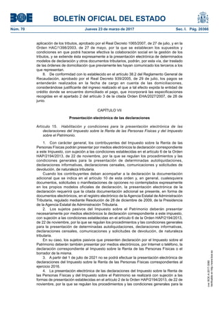BOLETÍN OFICIAL DEL ESTADO
Núm. 70	 Jueves 23 de marzo de 2017	 Sec. I. Pág. 20366
aplicación de los tributos, aprobado por el Real Decreto 1065/2007, de 27 de julio, y en la
Orden HAC/1398/2003, de 27 de mayo, por la que se establecen los supuestos y
condiciones en que podrá hacerse efectiva la colaboración social en la gestión de los
tributos, y se extiende ésta expresamente a la presentación electrónica de determinados
modelos de declaración y otros documentos tributarios, podrán, por esta vía, dar traslado
de las órdenes de domiciliación que previamente les hayan comunicado los terceros a los
que representan.
8.  De conformidad con lo establecido en el artículo 38.2 del Reglamento General de
Recaudación, aprobado por el Real Decreto 939/2005, de 29 de julio, los pagos se
entenderán realizados en la fecha de cargo en cuenta de las domiciliaciones,
considerándose justificante del ingreso realizado el que a tal efecto expida la entidad de
crédito donde se encuentre domiciliado el pago, que incorporará las especificaciones
recogidas en el apartado 2 del artículo 3 de la citada Orden EHA/2027/2007, de 28 de
junio.
CAPÍTULO VII
Presentación electrónica de las declaraciones
Artículo 15.  Habilitación y condiciones para la presentación electrónica de las
declaraciones del Impuesto sobre la Renta de las Personas Físicas y del Impuesto
sobre el Patrimonio.
1.  Con carácter general, los contribuyentes del Impuesto sobre la Renta de las
Personas Físicas podrán presentar por medios electrónicos la declaración correspondiente
a este Impuesto, con sujeción a las condiciones establecidas en el artículo 6 de la Orden
HAP/2194/2013, de 22 de noviembre, por la que se regulan los procedimientos y las
condiciones generales para la presentación de determinadas autoliquidaciones,
declaraciones informativas, declaraciones censales, comunicaciones y solicitudes de
devolución, de naturaleza tributaria.
Cuando los contribuyentes deban acompañar a la declaración la documentación
adicional que se indica en el artículo 10 de esta orden y, en general, cualesquiera
documentos, solicitudes o manifestaciones de opciones no contemplados expresamente
en los propios modelos oficiales de declaración, la presentación electrónica de la
declaración requerirá que la citada documentación adicional se presente, en forma de
documentos electrónicos, en el registro electrónico de la Agencia Estatal de Administración
Tributaria, regulado mediante Resolución de 28 de diciembre de 2009, de la Presidencia
de la Agencia Estatal de Administración Tributaria.
2.  Los sujetos pasivos del Impuesto sobre el Patrimonio deberán presentar
necesariamente por medios electrónicos la declaración correspondiente a este impuesto,
con sujeción a las condiciones establecidas en el artículo 6 de la Orden HAP/2194/2013,
de 22 de noviembre, por la que se regulan los procedimientos y las condiciones generales
para la presentación de determinadas autoliquidaciones, declaraciones informativas,
declaraciones censales, comunicaciones y solicitudes de devolución, de naturaleza
tributaria.
En su caso, los sujetos pasivos que presenten declaración por el Impuesto sobre el
Patrimonio deberán también presentar por medios electrónicos, por Internet o teléfono, la
declaración correspondiente al Impuesto sobre la Renta de las Personas Físicas o el
borrador de la misma.
3.  A partir del 1 de julio de 2021 no se podrá efectuar la presentación electrónica de
declaraciones del Impuesto sobre la Renta de las Personas Físicas correspondientes al
ejercicio 2016.
4.  La presentación electrónica de las declaraciones del Impuesto sobre la Renta de
las Personas Físicas y del Impuesto sobre el Patrimonio se realizará con sujeción a las
formas de presentación establecidas en el artículo 2 de la Orden HAP/2194/2013, de 22 de
noviembre, por la que se regulan los procedimientos y las condiciones generales para la
cve:BOE-A-2017-3080
Verificableenhttp://www.boe.es
 