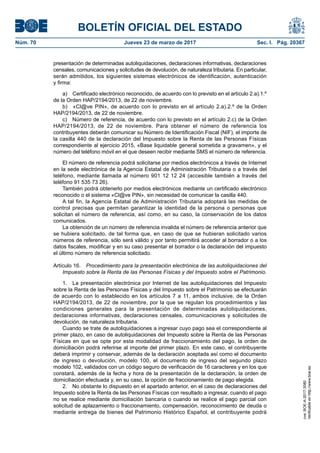 BOLETÍN OFICIAL DEL ESTADO
Núm. 70	 Jueves 23 de marzo de 2017	 Sec. I. Pág. 20367
presentación de determinadas autoliquidaciones, declaraciones informativas, declaraciones
censales, comunicaciones y solicitudes de devolución, de naturaleza tributaria. En particular,
serán admitidos, los siguientes sistemas electrónicos de identificación, autenticación
y firma:
a)  Certificado electrónico reconocido, de acuerdo con lo previsto en el artículo 2.a).1.º
de la Orden HAP/2194/2013, de 22 de noviembre.
b)  «Cl@ve PIN», de acuerdo con lo previsto en el artículo 2.a).2.º de la Orden
HAP/2194/2013, de 22 de noviembre.
c)  Número de referencia, de acuerdo con lo previsto en el artículo 2.c) de la Orden
HAP/2194/2013, de 22 de noviembre. Para obtener el número de referencia los
contribuyentes deberán comunicar su Número de Identificación Fiscal (NIF), el importe de
la casilla 440 de la declaración del Impuesto sobre la Renta de las Personas Físicas
correspondiente al ejercicio 2015, «Base liquidable general sometida a gravamen», y el
número del teléfono móvil en el que deseen recibir mediante SMS el número de referencia.
El número de referencia podrá solicitarse por medios electrónicos a través de Internet
en la sede electrónica de la Agencia Estatal de Administración Tributaria o a través del
teléfono, mediante llamada al número 901 12 12 24 (accesible también a través del
teléfono 91 535 73 26).
También podrá obtenerlo por medios electrónicos mediante un certificado electrónico
reconocido o el sistema «Cl@ve PIN», sin necesidad de comunicar la casilla 440.
A tal fin, la Agencia Estatal de Administración Tributaria adoptará las medidas de
control precisas que permitan garantizar la identidad de la persona o personas que
solicitan el número de referencia, así como, en su caso, la conservación de los datos
comunicados.
La obtención de un número de referencia invalida el número de referencia anterior que
se hubiera solicitado, de tal forma que, en caso de que se hubieran solicitado varios
números de referencia, sólo será válido y por tanto permitirá acceder al borrador o a los
datos fiscales, modificar y en su caso presentar el borrador o la declaración del impuesto
el último número de referencia solicitado.
Artículo 16.  Procedimiento para la presentación electrónica de las autoliquidaciones del
Impuesto sobre la Renta de las Personas Físicas y del Impuesto sobre el Patrimonio.
1.  La presentación electrónica por Internet de las autoliquidaciones del Impuesto
sobre la Renta de las Personas Físicas y del Impuesto sobre el Patrimonio se efectuarán
de acuerdo con lo establecido en los artículos 7 a 11, ambos inclusive, de la Orden
HAP/2194/2013, de 22 de noviembre, por la que se regulan los procedimientos y las
condiciones generales para la presentación de determinadas autoliquidaciones,
declaraciones informativas, declaraciones censales, comunicaciones y solicitudes de
devolución, de naturaleza tributaria.
Cuando se trate de autoliquidaciones a ingresar cuyo pago sea el correspondiente al
primer plazo, en caso de autoliquidaciones del Impuesto sobre la Renta de las Personas
Físicas en que se opte por esta modalidad de fraccionamiento del pago, la orden de
domiciliación podrá referirse al importe del primer plazo. En este caso, el contribuyente
deberá imprimir y conservar, además de la declaración aceptada así como el documento
de ingreso o devolución, modelo 100, el documento de ingreso del segundo plazo
modelo 102, validados con un código seguro de verificación de 16 caracteres y en los que
constará, además de la fecha y hora de la presentación de la declaración, la orden de
domiciliación efectuada y, en su caso, la opción de fraccionamiento de pago elegida.
2.  No obstante lo dispuesto en el apartado anterior, en el caso de declaraciones del
Impuesto sobre la Renta de las Personas Físicas con resultado a ingresar, cuando el pago
no se realice mediante domiciliación bancaria o cuando se realice el pago parcial con
solicitud de aplazamiento o fraccionamiento, compensación, reconocimiento de deuda o
mediante entrega de bienes del Patrimonio Histórico Español, el contribuyente podrá
cve:BOE-A-2017-3080
Verificableenhttp://www.boe.es
 