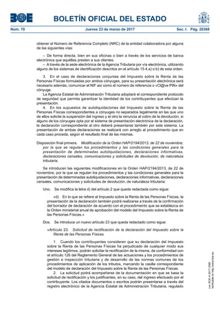 BOLETÍN OFICIAL DEL ESTADO
Núm. 70	 Jueves 23 de marzo de 2017	 Sec. I. Pág. 20368
obtener el Número de Referencia Completo (NRC) de la entidad colaboradora por alguna
de las siguientes vías:
– De forma directa, bien en sus oficinas o bien a través de los servicios de banca
electrónica que aquéllas presten a sus clientes.
–  A través de la sede electrónica de la Agencia Tributaria por vía electrónica, utilizando
alguno de los sistemas de identificación descritos en el artículo 15.4.a) o b) de esta orden.
3.  En el caso de declaraciones conjuntas del Impuesto sobre la Renta de las
Personas Físicas formuladas por ambos cónyuges, para su presentación electrónica será
necesario además, comunicar el NIF así como el número de referencia o «Cl@ve PIN» del
cónyuge.
La Agencia Estatal de Administración Tributaria adoptará el correspondiente protocolo
de seguridad que permita garantizar la identidad de los contribuyentes que efectúan la
presentación.
4.  En los supuestos de autoliquidaciones del Impuesto sobre la Renta de las
Personas Físicas correspondientes a cónyuges no separados legalmente en las que uno
de ellos solicite la suspensión del ingreso y el otro la renuncia al cobro de la devolución, si
alguno de los cónyuges opta por el sistema de presentación electrónica de la declaración,
la declaración correspondiente al otro deberá presentarse también por este sistema. La
presentación de ambas declaraciones se realizará con arreglo al procedimiento que en
cada caso proceda, según el resultado final de las mismas.
Disposición final primera.  Modificación de la Orden HAP/2194/2013, de 22 de noviembre,
por la que se regulan los procedimientos y las condiciones generales para la
presentación de determinadas autoliquidaciones, declaraciones informativas,
declaraciones censales, comunicaciones y solicitudes de devolución, de naturaleza
tributaria.
Se introducen las siguientes modificaciones en la Orden HAP/2194/2013, de 22 de
noviembre, por la que se regulan los procedimientos y las condiciones generales para la
presentación de determinadas autoliquidaciones, declaraciones informativas, declaraciones
censales, comunicaciones y solicitudes de devolución, de naturaleza tributaria:
Uno.  Se modifica la letra d) del artículo 2 que queda redactada como sigue:
«d)  En lo que se refiere al Impuesto sobre la Renta de las Personas Físicas, la
presentación de la declaración también podrá realizarse a través de la confirmación
del borrador de declaración de acuerdo con el procedimiento que se establezca en
la Orden ministerial anual de aprobación del modelo del Impuesto sobre la Renta de
las Personas Físicas.»
Dos.  Se introduce un nuevo artículo 23 que queda redactado como sigue:
«Artículo 23.  Solicitud de rectificación de la declaración del Impuesto sobre la
Renta de las Personas Físicas.
1.  Cuando los contribuyentes consideren que su declaración del Impuesto
sobre la Renta de las Personas Físicas ha perjudicado de cualquier modo sus
intereses legítimos, podrán solicitar la rectificación de la misma, de conformidad con
el artículo 126 del Reglamento General de las actuaciones y los procedimientos de
gestión e inspección tributaria y de desarrollo de las normas comunes de los
procedimientos de aplicación de los tributos, marcando la casilla correspondiente
del modelo de declaración del Impuesto sobre la Renta de las Personas Físicas.
2.  La solicitud podrá acompañarse de la documentación en que se basa la
solicitud de rectificación y los justificantes, en su caso, del ingreso efectuado por el
contribuyente. Los citados documentos o escritos podrán presentarse a través del
registro electrónico de la Agencia Estatal de Administración Tributaria, regulado
cve:BOE-A-2017-3080
Verificableenhttp://www.boe.es
 