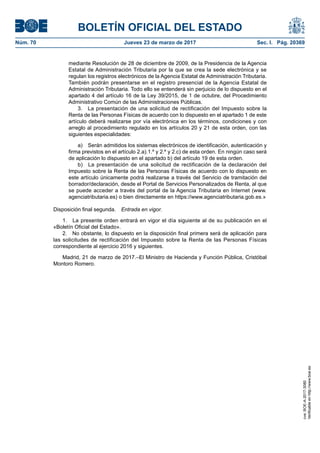 BOLETÍN OFICIAL DEL ESTADO
Núm. 70	 Jueves 23 de marzo de 2017	 Sec. I. Pág. 20369
mediante Resolución de 28 de diciembre de 2009, de la Presidencia de la Agencia
Estatal de Administración Tributaria por la que se crea la sede electrónica y se
regulan los registros electrónicos de la Agencia Estatal de Administración Tributaria.
También podrán presentarse en el registro presencial de la Agencia Estatal de
Administración Tributaria. Todo ello se entenderá sin perjuicio de lo dispuesto en el
apartado 4 del artículo 16 de la Ley 39/2015, de 1 de octubre, del Procedimiento
Administrativo Común de las Administraciones Públicas.
3.  La presentación de una solicitud de rectificación del Impuesto sobre la
Renta de las Personas Físicas de acuerdo con lo dispuesto en el apartado 1 de este
artículo deberá realizarse por vía electrónica en los términos, condiciones y con
arreglo al procedimiento regulado en los artículos 20 y 21 de esta orden, con las
siguientes especialidades:
a)  Serán admitidos los sistemas electrónicos de identificación, autenticación y
firma previstos en el artículo 2.a).1.º y 2.º y 2.c) de esta orden. En ningún caso será
de aplicación lo dispuesto en el apartado b) del artículo 19 de esta orden.
b)  La presentación de una solicitud de rectificación de la declaración del
Impuesto sobre la Renta de las Personas Físicas de acuerdo con lo dispuesto en
este artículo únicamente podrá realizarse a través del Servicio de tramitación del
borrador/declaración, desde el Portal de Servicios Personalizados de Renta, al que
se puede acceder a través del portal de la Agencia Tributaria en Internet (www.
agenciatributaria.es) o bien directamente en https://www.agenciatributaria.gob.es.»
Disposición final segunda.  Entrada en vigor.
1.  La presente orden entrará en vigor el día siguiente al de su publicación en el
«Boletín Oficial del Estado».
2.  No obstante, lo dispuesto en la disposición final primera será de aplicación para
las solicitudes de rectificación del Impuesto sobre la Renta de las Personas Físicas
correspondiente al ejercicio 2016 y siguientes.
Madrid, 21 de marzo de 2017.–El Ministro de Hacienda y Función Pública, Cristóbal
Montoro Romero.
cve:BOE-A-2017-3080
Verificableenhttp://www.boe.es
 