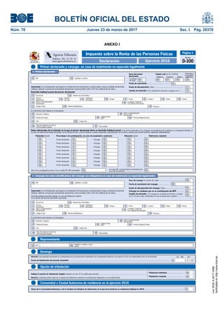 BOLETÍN OFICIAL DEL ESTADO
Núm. 70	 Jueves 23 de marzo de 2017	 Sec. I. Pág. 20370
ANEXO I
Primer declarante y cónyuge, en caso de matrimonio no separado legalmentePrimer declarante y cónyuge, en caso de matrimonio no separado legalmente
Representante
Ejercicio 2016
Impuesto sobre la Renta de las Personas Físicas
Declaración
Teléfono: 901 33 55 33
www.agenciatributaria.es
Agencia Tributaria
MINISTERIO
DE HACIENDA
Y FUNCIÓN PÚBLICA
Página 1
Modelo
D-100
Devengo
Comunidad o Ciudad Autónoma de residencia en el ejercicio 2016
Opción de tributación
NIF
Apellidos y nombre o razón
social65 66
Fecha de finalización del período impositivo .............................................................................................................................................................................................
AñoMesDíaAtención: este apartado únicamente se cumplimentará en las declaraciones individuales de contribuyentes fallecidos en el ejercicio 2016 con anterioridad al día 31 de diciembre.
2 0 1 667
Tributación individual ..............................
Indique la opción de tributación elegida (marque con una "X" la casilla que proceda) .......................................................................................
{Tributación conjunta ................................
Atención: solamente podrán optar por el régimen de tributación conjunta los contribuyentes integrados en una unidad familiar.
68
69
Clave de la Comunidad Autónoma o de la Ciudad con Estatuto de Autonomía en la que tuvo/tuvieron su residencia habitual en 2016.......................................................................... 70
Importante: los contribuyentes que tengan la consideración de empresarios o profesionales y hayan cambiado de domicilio
habitual, deberán comunicarlo presentando declaración censal (modelo 036 ó 037) de modificación de datos.
Domicilio habitual actual del primer declarante
Fecha de nacimiento ..........................................
•	 Primer declarante
Divorciado/a
o separado/a
legalmenteViudo/aCasado/aSoltero/a
Estado civil (el 31-12-2016)Sexo del primer
declarante:
H: hombre
M: mujer
Cambio de domicilio. Si ha cambiado de domicilio, consigne una "X" ......
Grado de discapacidad. Clave .......................................................
NIF Apellidos y nombre0201
05 06 07
10
0908
11
13
Tipo de Vía Nombre de la Vía Pública
Tipo de
numeración
Calificador
del número
Bloque Portal Escalera Planta Puerta
Datos complementarios
del domicilio
Localidad / Población
(si es distinta del municipio)
Código Postal Nombre del Municipio
Número
de casa
Provincia
15 16
17 18 19
25
222120 23 24
26
2827 29
Si el domicilio está situado en el extranjero:
Domicilio / Address
Código Postal
(ZIP)
Datos complementarios
del domicilio
Provincia/Región/Estado
Código País
Población/Ciudad
País
35 36
37 39 40
41 42
Nacionalidad43País de residencia en la UE en
2016 (excepto España)44
Datos adicionales de la vivienda en la que el primer declarante tiene su domicilio habitual actual. Si el primer declarante y/o su cónyuge son propietarios de la vivienda, se consignarán también, en
su caso, los datos de las plazas de garaje, con un máximo de dos, y de los trasteros y anexos adquiridos conjuntamente con la misma, siempre que se trate de fincas registrales independientes.
Sólo si ha consignado la clave 3 en la casilla 50: NIF arrendador
Titularidad (clave)
Cónyuge:
Cónyuge:
Cónyuge:
Primer declarante:
Porcentaje/s de participación, en caso de propiedad o usufructo:
Primer declarante:
Primer declarante:
Primer declarante: Cónyuge:
Referencia catastralSituación (clave)
Primer declarante:
Primer declarante:
Cónyuge:
Cónyuge:
Si no tiene NIF, consigne Número de Identificación
en el País de residencia ...................................
Primer declarante:
Primer declarante:
Cónyuge:
Cónyuge:
50 51 52 53 54
55 56
54
54
54
54
54
54
50 51 52 53
50 51 52 53
50 51 52 53
50 51 52 53
50 51 52 53
50 51 52 53
50 51 52 53
54
•	 Cónyuge (los datos identificativos del cónyuge son obligatorios en caso de matrimonio no separado legalmente)
Importante: los contribuyentes que tengan la consideración de empresarios o profesionales y hayan cambiado de domicilio
habitual, deberán comunicarlo presentando declaración censal (modelo 036 ó 037) de modificación de datos.
Domicilio habitual actual del cónyuge, en caso de tributación conjunta
(si es distinto del domicilio del primer declarante)
Sexo del cónyuge (H: hombre; M: mujer) ..............................................
Fecha de nacimiento del cónyuge .....................
Grado de discapacidad del cónyuge. Clave ...................................
Cónyuge no residente que no es contribuyente del IRPF .............
Cambio de domicilio. Si el cónyuge ha cambiado de domicilio, consigne
una "X" en esta casilla. (Solamente en caso de declaración conjunta) ............
NIF Apellidos y nombre
62
59
60
61
63
57 58
Tipo de Vía Nombre de la Vía Pública
Tipo de
numeración
Calificador
del número
Bloque Portal Escalera Planta Puerta
Datos complementarios
del domicilio
Localidad / Población
(si es distinta del municipio)
Código Postal Nombre del Municipio
Número
de casa
Provincia
15 16
17 18 19
25
222120 23 24
26
2827 29
Si el domicilio está situado en el extranjero:
Domicilio / Address
Código Postal
(ZIP)
Datos complementarios
del domicilio
Provincia/Región/Estado
Código País
Población/Ciudad
País
35 36
37 39 40
41 42
Nacionalidad43País de residencia en la UE en
2016 (excepto España)44
cve:BOE-A-2017-3080
Verificableenhttp://www.boe.es
 