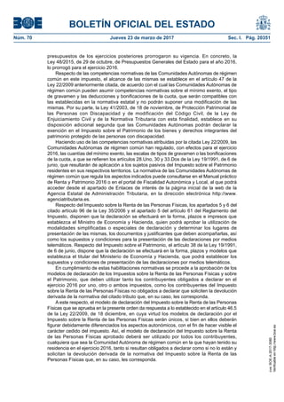 BOLETÍN OFICIAL DEL ESTADO
Núm. 70	 Jueves 23 de marzo de 2017	 Sec. I. Pág. 20351
presupuestos de los ejercicios posteriores prorrogaron su vigencia. En concreto, la
Ley 48/2015, de 29 de octubre, de Presupuestos Generales del Estado para el año 2016,
lo prorrogó para el ejercicio 2016.
Respecto de las competencias normativas de las Comunidades Autónomas de régimen
común en este impuesto, el alcance de las mismas se establece en el artículo 47 de la
Ley 22/2009 anteriormente citada, de acuerdo con el cual las Comunidades Autónomas de
régimen común pueden asumir competencias normativas sobre el mínimo exento, el tipo
de gravamen y las deducciones y bonificaciones de la cuota, que serán compatibles con
las establecidas en la normativa estatal y no podrán suponer una modificación de las
mismas. Por su parte, la Ley 41/2003, de 18 de noviembre, de Protección Patrimonial de
las Personas con Discapacidad y de modificación del Código Civil, de la Ley de
Enjuiciamiento Civil y de la Normativa Tributaria con esta finalidad, establece en su
disposición adicional segunda que las Comunidades Autónomas podrán declarar la
exención en el Impuesto sobre el Patrimonio de los bienes y derechos integrantes del
patrimonio protegido de las personas con discapacidad.
Haciendo uso de las competencias normativas atribuidas por la citada Ley 22/2009, las
Comunidades Autónomas de régimen común han regulado, con efectos para el ejercicio
2016, las cuantías del mínimo exento, las escalas de tipos de gravamen o las bonificaciones
de la cuota, a que se refieren los artículos 28.Uno, 30 y 33.Dos de la Ley 19/1991, de 6 de
junio, que resultarán de aplicación a los sujetos pasivos del Impuesto sobre el Patrimonio
residentes en sus respectivos territorios. La normativa de las Comunidades Autónomas de
régimen común que regula los aspectos indicados puede consultarse en el Manual práctico
de Renta y Patrimonio 2016 o en el portal de Fiscalidad Autonómica y Local, al que podrá
acceder desde el apartado de Enlaces de interés de la página inicial de la web de la
Agencia Estatal de Administración Tributaria, en la dirección electrónica http://www.
agenciatributaria.es.
Respecto del Impuesto sobre la Renta de las Personas Físicas, los apartados 5 y 6 del
citado artículo 96 de la Ley 35/2006 y el apartado 5 del artículo 61 del Reglamento del
Impuesto, disponen que la declaración se efectuará en la forma, plazos e impresos que
establezca el Ministro de Economía y Hacienda, quien podrá aprobar la utilización de
modalidades simplificadas o especiales de declaración y determinar los lugares de
presentación de las mismas, los documentos y justificantes que deben acompañarlas, así
como los supuestos y condiciones para la presentación de las declaraciones por medios
telemáticos. Respecto del Impuesto sobre el Patrimonio, el artículo 38 de la Ley 19/1991,
de 6 de junio, dispone que la declaración se efectuará en la forma, plazos y modelos que
establezca el titular del Ministerio de Economía y Hacienda, que podrá establecer los
supuestos y condiciones de presentación de las declaraciones por medios telemáticos.
En cumplimiento de estas habilitaciones normativas se procede a la aprobación de los
modelos de declaración de los Impuestos sobre la Renta de las Personas Físicas y sobre
el Patrimonio, que deben utilizar tanto los contribuyentes obligados a declarar en el
ejercicio 2016 por uno, otro o ambos impuestos, como los contribuyentes del Impuesto
sobre la Renta de las Personas Físicas no obligados a declarar que soliciten la devolución
derivada de la normativa del citado tributo que, en su caso, les corresponda.
A este respecto, el modelo de declaración del Impuesto sobre la Renta de las Personas
Físicas que se aprueba en la presente orden da respuesta a lo establecido en el artículo 46.5
de la Ley 22/2009, de 18 diciembre, en cuya virtud los modelos de declaración por el
Impuesto sobre la Renta de las Personas Físicas serán únicos, si bien en ellos deberán
figurar debidamente diferenciados los aspectos autonómicos, con el fin de hacer visible el
carácter cedido del impuesto. Así, el modelo de declaración del Impuesto sobre la Renta
de las Personas Físicas aprobado deberá ser utilizado por todos los contribuyentes,
cualquiera que sea la Comunidad Autónoma de régimen común en la que hayan tenido su
residencia en el ejercicio 2016, tanto si resultan obligados a declarar como si no lo están y
solicitan la devolución derivada de la normativa del Impuesto sobre la Renta de las
Personas Físicas que, en su caso, les corresponda.
cve:BOE-A-2017-3080
Verificableenhttp://www.boe.es
 